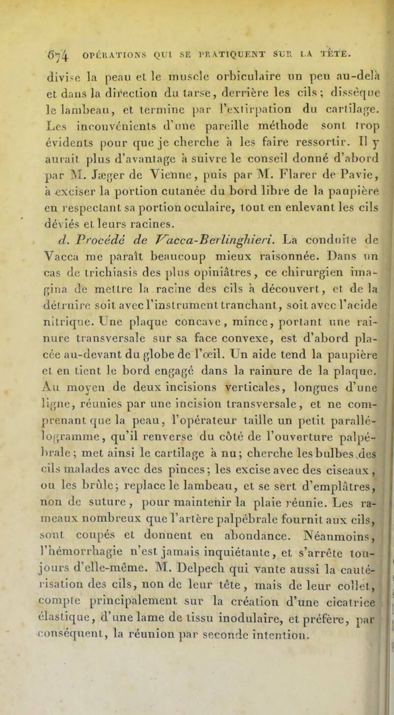 divise la peau el le miisele orbiculaire un peu au-delà et dans la direction du tarse, derrière les cils; dissèque le lambeau, et termine par l’exlirpation du cartila.ofe. Les inconvénients d’une pareille méthode sont trop évidents pour que je cherche à les faire ressortir. Il y auiait plus d’avantage à suivre le conseil donné d’abord par M. Jæger de Vienne, puis par M. Flarer de Pavie, à exciser la portion cutanée du bord libre de la paupière en respectant sa portion oculaire, tout en enlevant les cils déviés et leurs racines. cl. Procédé de T'^acca-Beriingliieri. La conduite de Vacca me paraît beaucoup mieux raisonnée. Dans un cas de tricbiasis des plus opiniâtres, ce chirurgien ima- gina de mettre la racine des cils à découvert, et de la détruire soit avec l’instrument tranchant, soit avec l’acide nitrique. Une plaque concave, mince, portant une rai- nure transversale sur sa face convexe, est d’abord pla- cée au-devant du globe de l’œil. Un aide tend la paupière et en tient le bord engagé dans la rainure de la plaque. Au moyen de deux incisions verticales, longues d’une ligne, réunies par une incision transversale, et ne com- prenant que la peau, l’opérateur taille un petit parallé- logramme, qu’il renverse du côté de l’ouverture palpé- brale; met ainsi le cartilage à nu; cherche lesbulbes^des cils malades avec des pinces; les excise avec des ciseaux, ou les brûle; replace le lambeau, et se sert d’emplâtres, non de suture , pour maintenir la plaie réunie. Les ra- meaux nombreux que l’artère palpébrale fournit aux cils, sont coupés et donnent en abondance. Néanmoins, l’hémorrhagie n’est jamais inquiétante, et s’arrête tou- jours d’elle-même. M. Delpech qui vante aussi la cauté- risation des cils, non de leur tête, mais de leur collet, compte principalement sur la création d’une cicatrice élastique, d’une lame de tissu modulaire, et préfère, par conséquent, la réunion par seconde intention.