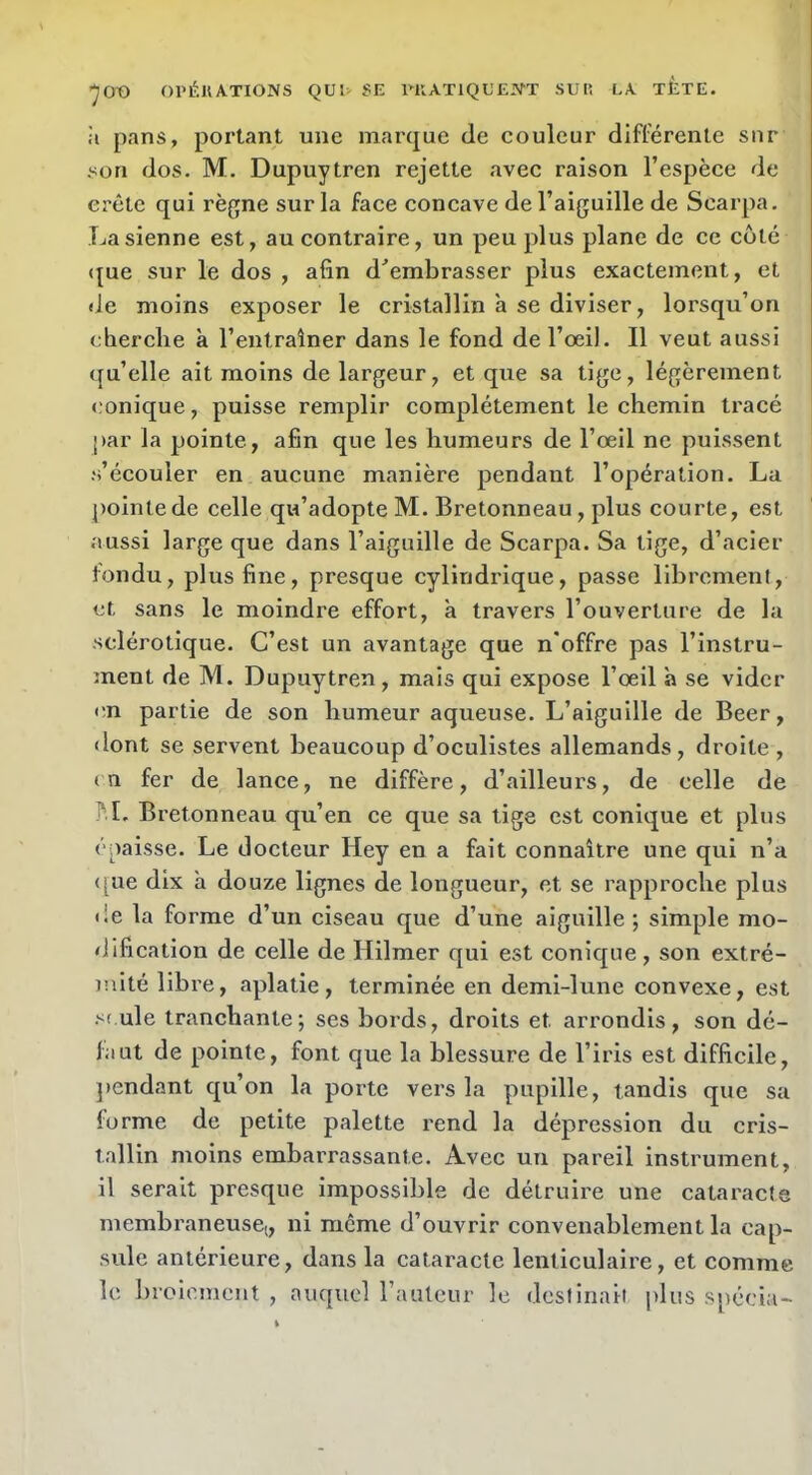 ’JOO OPÉKATIONS Qül> 5E iniATlQL'EJSrT SUR LA TJÈTE. il pans, portant une marque de couleur différente sur son dos. M. Dupuytren rejette avec raison l’espèce de crête qui règne sur la face concave de l’aiguille de Scarpa. La sienne est, au contraire, un peu plus plane de ce coté <[ue sur le dos , afin d^embrasser plus exactement, et de moins exposer le cristallin a se diviser, lorsqu’on eherclie à l’entraîner dans le fond de l’œil. Il veut aussi qu’elle ait moins de largeur, et que sa tige, légèrement conique, puisse remplir complètement le chemin tracé par la pointe, afin que les humeurs de l’œil ne puissent •s’écouler en aucune manière pendant l’opération. La pointe de celle qu’adopte M. Bretonneau, plus courte, est aussi large que dans l’aiguille de Scarpa. Sa tige, d’acier fondu, plus fine, presque cylindrique, passe librement, et sans le moindre effort, à travers l’ouverture de la sclérotique. C’est un avantage que n’offre pas l’instru- inent de M. Dupuytren, mais qui expose l’œil à se vider en partie de son humeur aqueuse. L’aiguille de Beer, <lont se servent beaucoup d’oculistes allemands, droite , tn fer de lance, ne diffère, d’ailleurs, de celle de J'.I. Bretonneau qu’en ce que sa tige est conique et plus épaisse. Le docteur Hey en a fait connaître une qui n’a <[ue dix h douze lignes de longueur, et se rapproche plus de la forme d’un ciseau que d’une aiguille ; simple mo- dification de celle de Hilmer qui est conique, son extré- mité libre, aplatie, terminée en demi-lune convexe, est ule tranchante; ses bords, droits et arrondis, son dé- faut de pointe, font que la blessure de l’iris est difficile, pendant qu’on la poi’te vers la pupille, tandis que sa forme de petite palette rend la dépression du cris- tallin moins embarrassante. Avec un pareil instrument, il serait presque impossible de détruire une cataracte membraneuse;, ni même d’ouvrir convenablement la cap- sule antérieure, dans la cataracte lenticulaire, et comme le I)roicment , auquel l’auleur le destinait plus spécia-