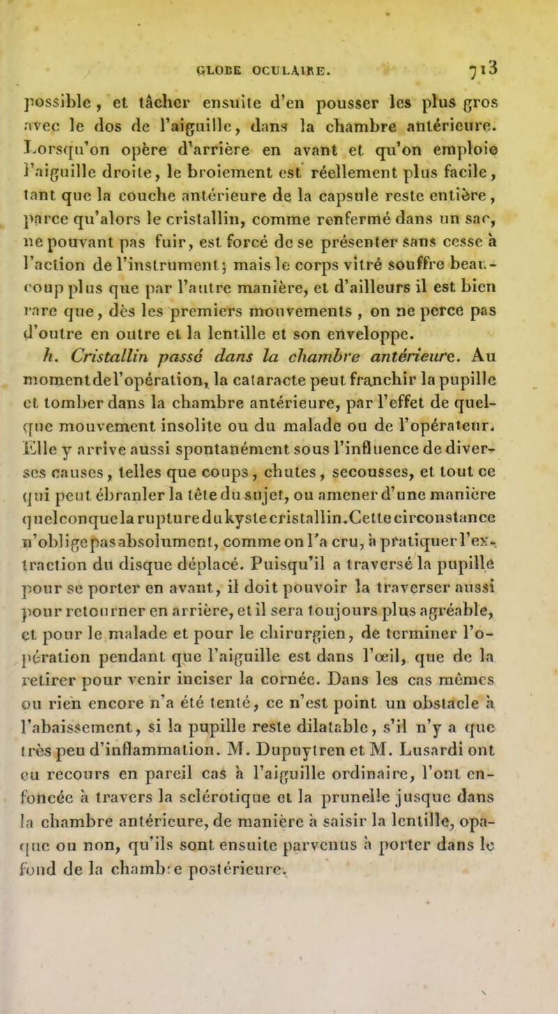 possible , et tâcher ensuite d’en pousser les plus gros ;»vec le dos de raignillc, dans la chambre antérieure. Lorsqu’on opère d'arrière en avant et qu’on emploi© l’aiguille droite, le broiement est réellement plus facile, tant que la couche antérieure de la capsule reste entière, parce qu’alors le cristallin, comme renfermé dans un sac, ne pouvant pas fuir, est forcé de se présenter sans cesse h l’action de l’instrument 5 mais le corps vitré souffre beau- coup plus que par l’autre manière, et d’ailleurs il est bien l’are que, dès les premiers mouvements , on ne perce pas d’outre en outre et la lentille et son enveloppe. h. Cristallin passé dans la chambre antérieure. Au momentdel’operation, la cataracte peut franchir la pupille et tomber dans la chambre antérieure, par l’effet de quel- que mouvement insolite ou du malade ou de l’opérateur, Klley arrive aussi spontanément sous l’influence de diver- ses causes, telles que coups, chutes, secousses, et tout ce qui peut ébranler la tête du sujet, ou amener d’une manière <]uel conque la rupture du kyste cristallin.Cette circonstance n’oblige pas absolument, commeonTa cru, à pratiquerl’ex- traction du disque déplacé. Puisqu’il a traversé la pupille pour se porter en avant, il doit pouvoir la traverser aussi pour retourner en arrière, et il sera toujours plus agréable, et pour le malade et pour le chirurgien, de terminer l’o- pération pendant que l’aiguille est dans l’œil, que de la retirer pour venir inciser la cornée. Dans les cas memes ou rien encore n’a été tenté, ce n’est point un obstacle h l’abaissement, si la pupille reste dilatable, s’il n’y a que très peu d’inflammation. M. Dupuytren et M. Lusardi ont eu recours en pareil cas h l’aiguille ordinaire, l’ont en- foncée à travers la sclérotique cl la prunelle jusque dans la chambre antérieure, de manière h saisir la lentille, opa- que ou non, qu’ils sont ensuite parvenus à porter dans le fond de la chamb:e postérieure.