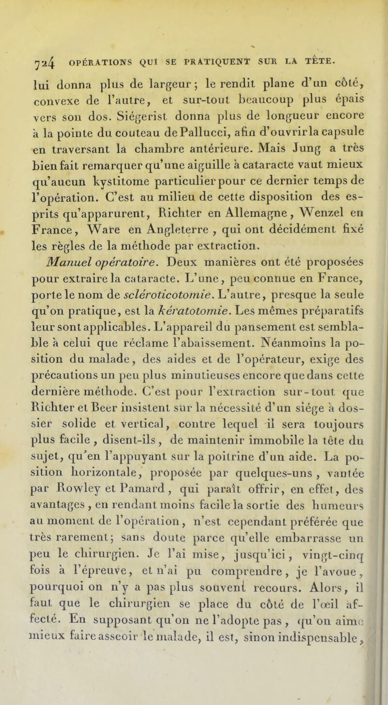 lui donna plus de largeur; le rendit plane d’un côté, convexe de l’autre, et sur-tout beaucoup plus épais vers son dos. Siégerist donna plus de longueur encore à la pointe du couteau dePallucci, afin d’ouvrir la capsule en traversant la chambre antérieure. Mais Jung a très bienfait remarquer qu’une aiguille à cataracte vaut mieux qu’aucun kystitome particulier pour ce dernier temps de l’opération. C’est au milieu de cette disposition des es- prits qu’apparurent, Ricliter en Allemagne, Wenzel en France, Ware en Angleterre , qui ont décidément fixé les règles de la méthode par extraction. Manuel opératoire. Deux manières ont été proposées pour extraire la cataracte. L’une, peu connue en France, porte le nom de scléroticotomie. L’autre, presque la seule qu’on pratique, est la kératotomie. Les mêmes préparatifs leur sont applicables. L’appareil du pansement est sembla- ble à celui que réclame l’abaissement. Néanmoins la po- sition du malade, des aides et de l’opérateur, exige des précautions un peu plus minutieuses encore que dans cette dernière méthode. C’est pour l’extraction sur-tout que Richter et Reer insistent sur la nécessité d’un siège a dos- sier solide et vertical, contre lequel il sera toujours plus facile , disent-ils , de maintenir immobile la tête du sujet, qu'en l’appuyant sur la poitrine d’un aide. La po- sition horizontale, ]>roposée par quelques-uns , vanlée par Rowley et Pamard , qui parait offrir, en effet, des avantages , en rendant moins facile la sortie des humeurs au moment de l’opération , n’est cependant préférée que très rarement ; sans doute parce qu’elle embarrasse un peu le chirurgien. Je l’ai mise, jusqu’ici, vingt-cinq fois à l’épreuve, et n’ai pu comprendre, je l’avoue, pourquoi on n’y a pas plus souveni recours. Alors, il faut que le chirurgien se place du côté de l’œil af- fecté. En supposant qu’on ne l’adopte pas , qu’on aime mieux faire asseoir le malade, il est, sinon indispensable,