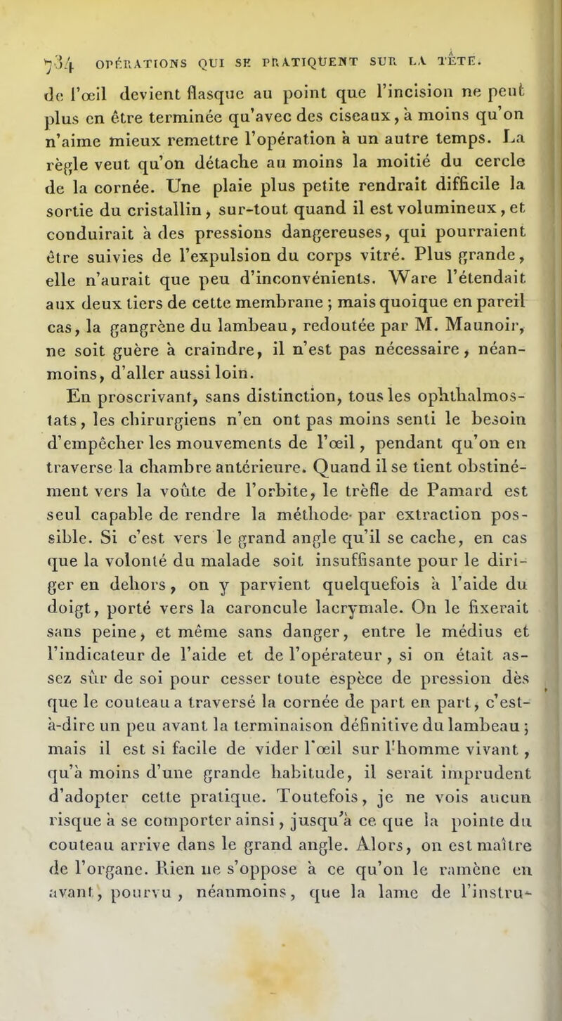 de l’œil devient flasque au point que l’incision ne peut plus en être terminée qu’avec des ciseaux, à moins qu’on n’aime mieux remettre l’opération à un autre temps. La règle veut qu’on détache au moins la moitié du cercle de la cornée. Une plaie plus petite rendrait difficile la sortie du cristallin, sur-tout quand il est volumineux, et conduirait à des pressions dangereuses, qui pourraient être suivies de l’expulsion du corps vitré. Plus grande, elle n’aurait que peu d’inconvénients. Ware l’étendait aux deux tiers de cette membrane ; mais quoique en pareil cas, la gangrène du lambeau, redoutée par M. Maunoir, ne soit guère à craindre, il n’est pas nécessaire, néan- moins, d’aller aussi loin. En proscrivant, sans distinction, tous les ophtlialmos- lats, les chirurgiens n’en ont pas moins senti le besoin d’empêcher les mouvements de l’œil, pendant qu’on en traverse la chambre antérieure. Quand il se tient obstiné- ment vers la voûte de l’orbite, le trèfle de Pamard est seul capable de rendre la méthode- par extraction pos- sible. Si c’est vers le grand angle qu’il se cache, en cas que la volonté du malade soit insuffisante pour le diri- ger en dehors, on y parvient quelquefois à l’aide du doigt, porté vers la caroncule lacrymale. On le fixerait sans peine, et même sans danger, entre le médius et l’indicateur de l’aide et de l’opérateur, si on était as- sez sûr de soi pour cesser toute espèce de pression dès que le couteau a traversé la cornée de part en part, c’est- à-dire un peu avant la terminaison définitive du lambeau ; mais il est si facile de vider l'œil sur l'homme vivant, qu’à moins d’une grande habitude, il serait imprudent d’adopter cette pratique. Toutefois, je ne vois aucun risque à se comporter ainsi, jusqu’à ce que la pointe du couteau arrive dans le grand angle. Alors, on est maître de l’organe. Rien ne s’oppose à ce qu’on le ramène en avant, pourvu , néanmoins, que la lame de l’instru*-