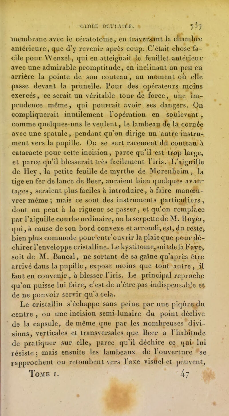 CI.OEE CCUI Air.E. 7-’7 'membrane avec le céraiolome, en traversant la cliambrc antérieure, que d’y revenir après coup. C’était chose fa- cile pour Wcnzcl, qui eu atteignait le feuillet antérieur avec une admirable promptitude, en inclinant un peu en arrière la pointe de son couteau, au moment oii elle passe devant la prunelle. Pour des opérateurs moins exercés, ce serait un véritable tour de force, une im- prudence même, qui pourrait avoir ses dangers. On compliquerait inutilement l’opération en soulevant , comme quelques-uns le veulent, le lambeau de la cornée avec une spatule, pendant qu’on dirige un autre instru- ment vers la pupille. Ou se sert rarement du couteau à cataracte pour celte incision, parce qu’il est trop large, et parce qu’il blesserait très facilement l’iris> L’aiguille de Hey , la petite feuille de myrthe de Morenbeim , la lige en fer de lance de Beer, auraient bien quelques avan- tages, seraient plus faciles à introduire, a faire manœu- vrer même *, mais ce sont des instruments particuliers, dont on peut à la rigueur se passer, et qu’on remplace par l’aiguille courbe ordinaire, ou laserpetlede M. Boyer, qui, à cause de son bord convexe et arrondi, est, du reste, bien plus commode pour entr’ouvrir la plaie que pour dé- chirer l’enveloppe cristalline. Le kyslit ome,soitde la Faye, soit de M. Bancal, ne sortant de sa gaine qu’après être arrivé dans la pupille, expose moins que tout autre, il faut en convenir, à blesser l’iris. Le principal reproche qu’on puisse lui faire, c’est de n’êtrepas indispensable et de ne pouvoir servir qu’a cela. Le cristallin s’échappe sans peine par une piqiire du centre , ou une incision semi-lunaire du point déclive de la capsule, de même que par les nombreuses divi- sions, verticales et transversales que Beer a l’habitude de pratiquer sur elle, parce qu’il déchire ce qui lui résiste ; mais ensuite les lambeaux de l’ouverture se rapprochent ou retombent vers l’axe visuel et peuvent. Tome i. 47