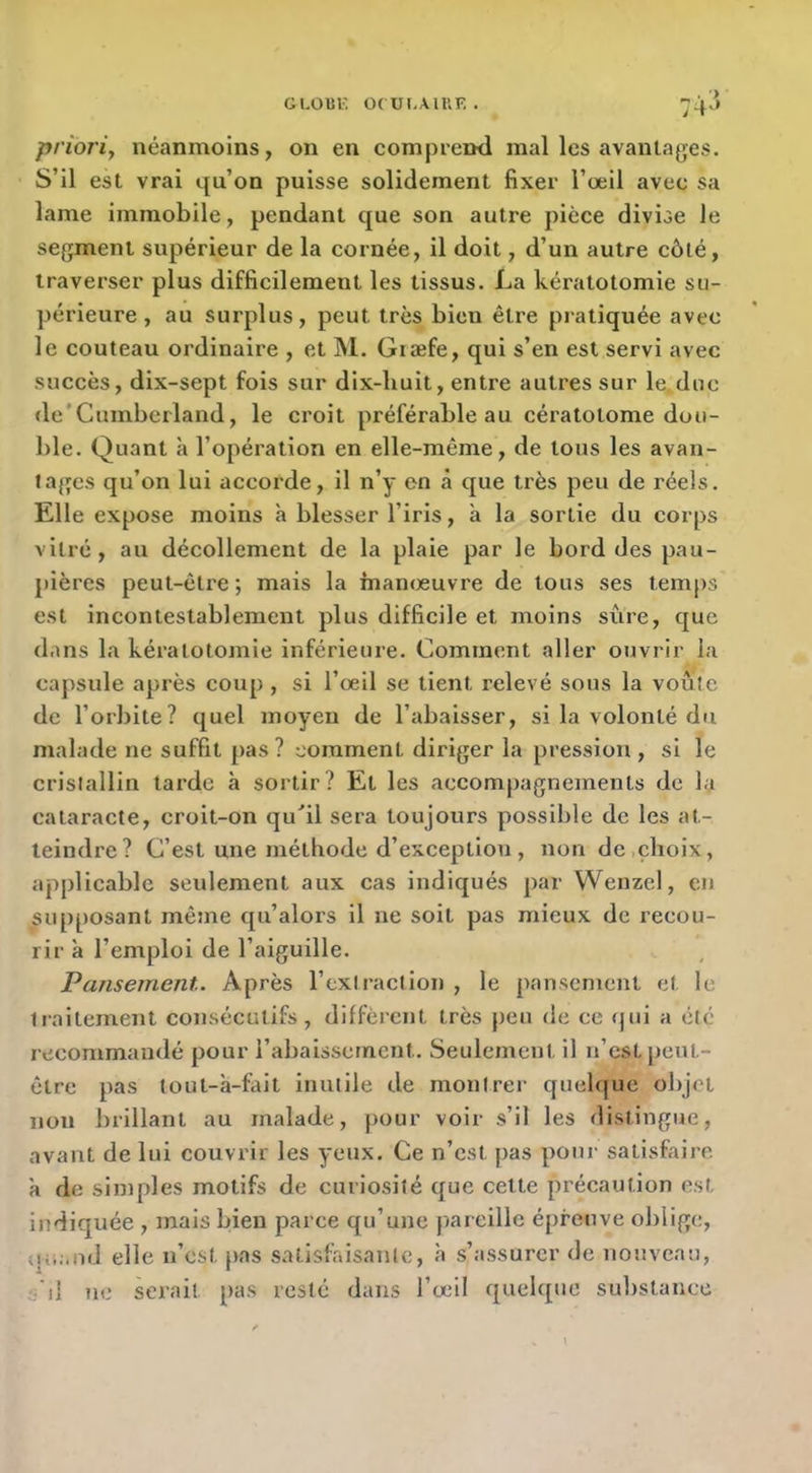 GLOUV; OCUI.AIUF. . _ . ■> 74> priori, néanmoins, on en compreml mal les avantages. S’il est vrai qu’on puisse solidement fixer l’œil avec sa lame immobile, pendant que son autre pièce divise le segment supérieur de la cornée, il doit, d’un autre côté, traverser plus difficilement les tissus. La kératotomie su- périeure , au surplus, peut très bien être pratiquée avec le couteau ordinaire , et M. Giæfe, qui s’en est servi avec succès, dix-sept fois sur dix-buit, entre autres sur le. duc de'Cumberland, le croit préférable au cératotome dou- ble. Quant à l’opération en elle-même, de tous les avan- tages qu’on lui accorde, il n’y on à que très peu de réels. Elle expose moins à blesser l’iris, à la sortie du corps vitré, au décollement de la plaie par le bord des pau- pières peut-être ; mais la manœuvre de tous ses temps est incontestablement plus difficile et moins sûre, que dans la kératotomie inférieure. Comment aller ouvrir la capsule après coup , si l’œil se tient relevé sous la voûte de l’orbite? quel moyen de l’abaisser, si la volonté du malade ne suffit pas? comment diriger la pression , si le cristallin tarde à sortir? Et les accompagnements de la cataracte, croit-on qu^il sera toujours possible de les at- teindre? C’est une méthode d’exception , non de,choix, applicable seulement aux cas indiqués par Wenzel, en supposant mêtne qu’alors il ne soit pas mieux de recou- rir à l’emploi de l’aiguille. Pansement. Après l’extraction , le pansement et le traitement consécutifs, diffèrent très peu de ce <jui a été recommandé pour l’abaissement. Seulement il n’est peut- être pas tout-à-fait inutile de montrer quelque objet non brillant au malade, pour voir s’il les distingue, avant de lui couvrir les yeux. Ce n’est pas pour satisfaire à de sinqdes motifs de curiosité que cette précaution est indiquée , mais bien parce qu’une pareille épreuve oblige, (lu.-.nd elle n’est pas satisfaisante, à s’assurer de nouveau, s j1 ne serait pas resté dans l’œil quelque su1)stance