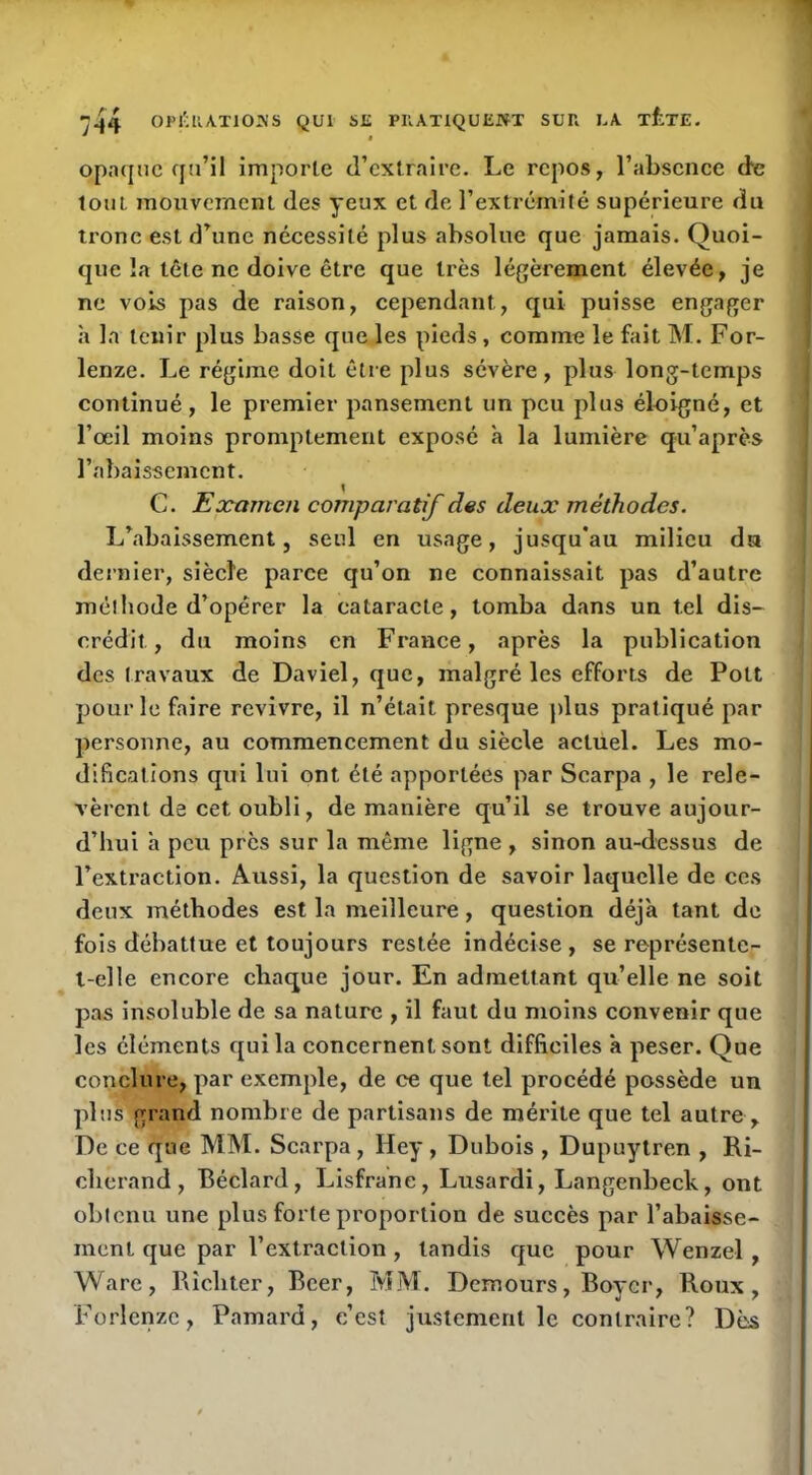 ^44 01>l';llAT10i\'S QUI su PUATIQUEJVT SUH LA T^TE. opaque qu’il importe d’extraire. Le repos, l’absenec de tout mouvement des yeux et de l’extrémité supérieure du tronc est d’une nécessité plus absolue que jamais. Quoi- que îa tête ne doive être que très légèrement élevée, je ne vois pas de raison, cependant, qui puisse engager à la tenir plus basse que les pieds, comme le fait M. For- lenze. Le régime doit étie plus sévère, plus long-temps continué, le premier pansement un peu plus éloigné, et l’oeil moins promptement exposé à la lumière qu’après l’abaissement. G. Eûcttmen comparatif des deux méthodes. L’abaissement, seul en usage, jusqu’au milieu du dernier, siècle parce qu’on ne connaissait pas d’autre méthode d’opérer la cataracte, tomba dans un tel dis- crédit, du moins en France, après la publication des travaux de Daviel, que, malgré les efforts de Pott pour le faire revivre, il n’était presque plus pratiqué par personne, au commencement du siècle actuel. Les mo- difications qui lui ont été apportées par Searpa , le rele- vèrent de cet oubli, de manière qu’il se trouve aujour- d’hui h peu près sur la même ligne , sinon au-dessus de l’extraction. Aussi, la question de savoir laquelle de ces deux méthodes est la meilleure, question déjà tant de fois débattue et toujours restée indécise , se représente- t-elle encore chaque jour. En admettant qu’elle ne soit pas insoluble de sa nature , il faut du moins convenir que les éléments qui la concernent sont difficiles à peser. Que conclure, par exemple, de ce que tel procédé possède un plus grand nombre de partisans de mérite que tel autre , De ce que MM. Searpa, Hey, Dubois , Dupuytren , Ri- chcrand, Béclard, Lisfrane, Lusardi, Langenbeck, ont oblenu une plus forte proportion de succès par l’abaisse- ment que par l’extraction , tandis que pour Wenzel, Ware, Rîchter, Bcer, MM. Demours, Boyer, Roux, Forlcnzc, Pamard, c’est justement le contraire? Dès