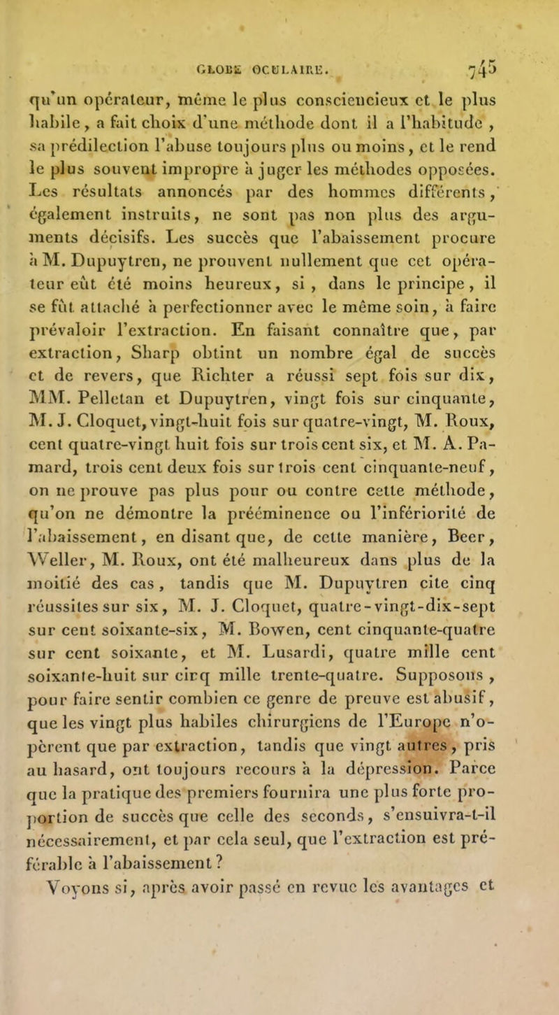 qu’un opcralcur, même le plus consciencieux et le plus liabilc y a fait choix d'une méthode dont il a l’habitude , sa prédilection l’abuse toujours plus ou moins, et le rend le plus souvent impropre 'a juger les méthodes opposées. Les résultats annoncés par des hommes différents également instruits, ne sont pas non plus des argu- ments décisifs. Les succès que l’abaissement procure à M. Dupuytren, ne prouvent nullement que cet opéra- teur eût été moins heureux, si, dans le principe, il se fut atlaclié h perfectionner avec le même soin, h faire prévaloir l’extraction. En faisant connaître que, par extraction, Sharp obtint un nombre égal de succès et de revers, que Richter a réussi sept fois sur dix, MM. Pelletai! et Dupuytren, vingt fois sur cinquante, M. J. Cloquet, vingt-huit fois sur quatre-vingt, M. Roux, cent quatre-vingt huit fois sur trois cent six, et M. A. Pa- mard, trois cent deux fois sur trois cent cinquante-neuf, on ne prouve pas plus pour ou contre cette méthode, qu’on ne démontre la prééminence ou l’infériorité de l’abaissement, en disant que, de cette manière, Becr, ^Veller, M. Roux, ont été malheureux dans plus de la moitié des cas, tandis que M. Dupuytren cite cinq réussites sur six, M. J. Cloquet, quatre-vingt-dix-sept sur cent soixante-six, M. Rowen, cent cinquante-quatre sur cent soixante, et M. Lusardi, quatre mille cent soixante-huit sur cirq mille trente-quatre. Supposons , pour faire sentir combien ce genre de preuve est abusif, que les vingt plus habiles chirurgiens de l’Europe n’o- pèrent que par extraction, tandis que vingt autres, pris au hasard, ont toujours recours h la dépression. Parce que la pratique des premiers fournira une plus forte pro- jiortion de succès que celle des seeonds, s’ensuivra-t-il nécessairement, et par cela seul, que l’extraction est pré- férable à l’abaissement? Voyons si, après avoir passé en revue les avantages et