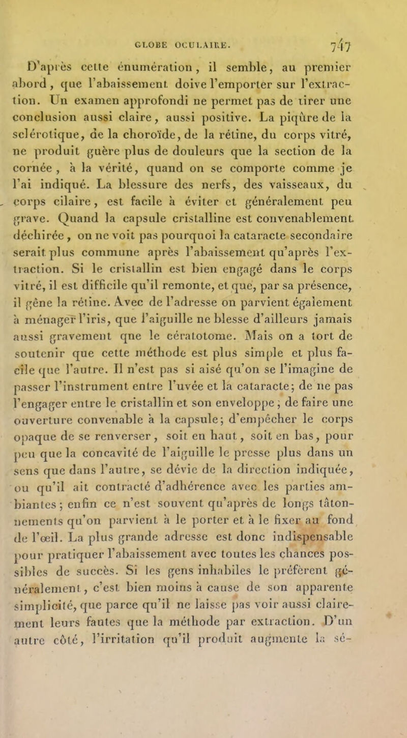 D’après celle énuméralion, il semble, au premier abord , que rabaissement doive l’emporter sur l’exlrac- tion. Un examen approfondi ne permet pas de lirer une conclusion aussi claire, aussi positive. La piqûre de la sclérotique, de la choroïde, de la rétine, du corps vitré, ne produit guère plus de douleurs que la section de la cornée, h la vérité, quand on se comporte comme je l’ai indiqué. La blessure des nerfs, des vaisseaux, du corps cilaire, est facile à éviter et généralement peu grave. Quand la capsule cristalline est convenablement déchirée , on ne voit pas pourquoi la cataracte secondaire serait plus commune après l’abaissement qu’après l’ex- traction. Si le cristallin est bien engagé dans le corps vitré, il est difficile qu’il remonte, et que, par sa présence, il gêne la rétine. A.vec de l’adresse on parvient également à ménager l’iris, que l’aiguille ne blesse d’ailleurs jamais aussi gravement qne le cératotorae. ûTais on a tort de soutenir que cette méthode est plus simjde et plus fa- cile que l’autre. Il n’est pas si aisé qu’on se l’imagine de passer l’instrument entre l’uvée et la cataracte; de ne pas l’engager entre le cristallin et son enveloppe ; de faire une ouverture convenable a la capsule; d’empêcher le corps opaque de se renverser , soit en haut, soit en bas, pour peu que la concavité de l’aiguille le presse plus dans un sens que dans l’autre, se dévie de la direction indiquée, ou qu’il ait contracté d’adhérence avec les parties am- biantes; enfin ce n’est souvent qu’après de longs tâton- nements qu’on parvient h le porter et à le fixer au fond de l’œil. La plus grande adresse est donc indispensable pour pratiquer l’abaissement avec toutes les chances pos- sibles de succès. Si les gens inhabiles le j>réfèrcnt jfé- néralemenJ , c’est bien moins à cause de son apparente simplicité, que parce qu’il ne laisse pas voir aussi claire- ment leurs fautes que la méthode par extraction. D’un autre côté, l’irritation qu’il produit augmente la sc-