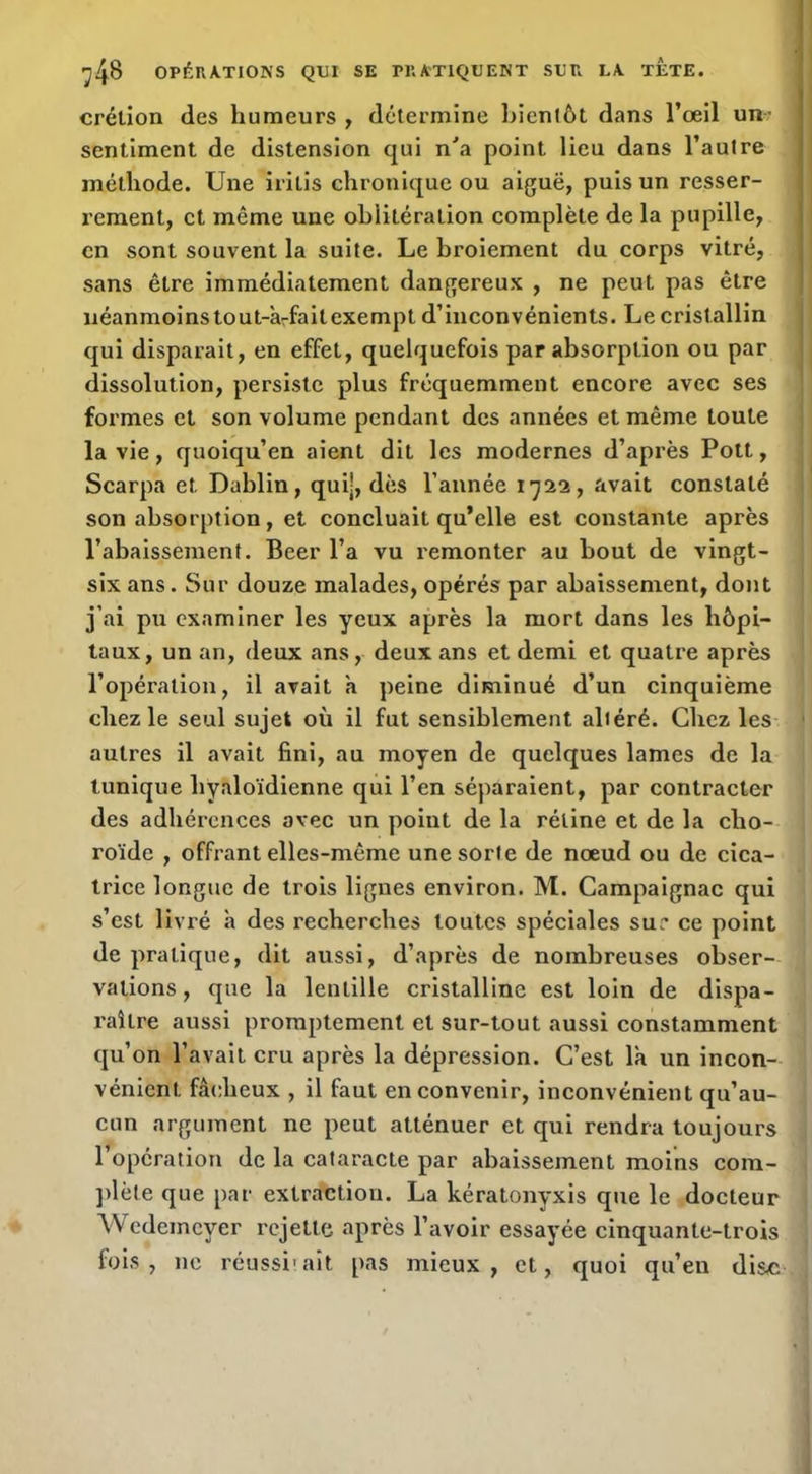 crétion des humeurs , détermine liienlôt dans l’œil un^ sentiment de distension qui n'a point Heu dans l’autre méthode. Une iritis chronique ou aiguë, puis un resser- rement, et même une oblitération complète de la pupille, en sont souvent la suite. Le broiement du corps vitré, sans être immédiatement dangereux , ne peut pas être néanmoins tout-àrfaitexempt d’inconvénients. Le cristallin qui disparait, en effet, quelquefois par absorption ou par dissolution, persiste plus fréquemment encore avec ses formes et son volume pendant des années et même toute la vie, quoiqu’on aient dit les modernes d’après Pott, Scarpa et Dablin, qui-, dès l’année 1722, avait constaté son absorption, et concluait qu’elle est constante après l’abaissement. Beer l’a vu remonter au bout de vingt- six ans. Sur douze malades, opérés par abaissement, dont j’ai pu examiner les yeux après la mort dans les hôpi- taux, un an, deux ans, deux ans et demi et quatre après l’opération, il avait a peine diminué d’un cinquième chez le seul sujet où il fut sensiblement altéré. Chez les autres il avait fini, au moyen de quelques lames de la tunique hyaloïdienne qui l’en séparaient, par contracter des adhérences avec un point de la rétine et de la cho- roïde , offrant elles-même une sorte de nœud ou de cica- trice longue de trois ligues environ. M. Campaignac qui s’est livré à des recherches toutes spéciales sur ce point de pratique, dit aussi, d’après de nombreuses obser- vations , que la lentille cristalline est loin de dispa- raître aussi promptement et sur-tout aussi constamment qu’on l’avait cru après la dépression. C’est là un incon- vénient fâcheux , il faut en convenir, inconvénient qu’au- cun argument ne peut atténuer et qui rendra toujours l’opération de la cataracte par abaissement moins cora- })lète que par extraction. La kératonyxis que le docteur Wedemeyer rejette après l’avoir essayée cinquante-trois fols, ne réussi'ait pas mieux, et, quoi qu’en disÆ