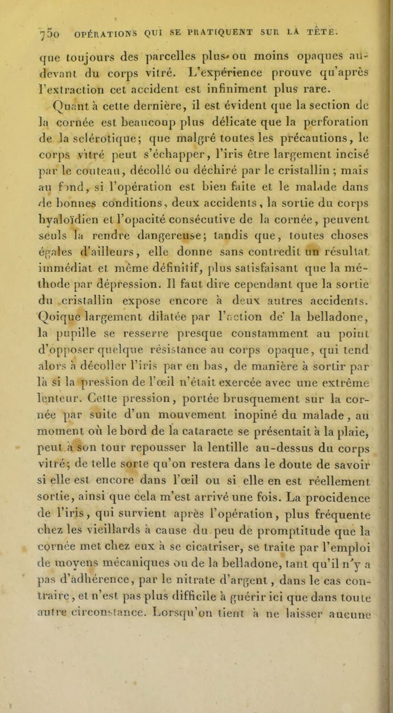 que toujours des parcelles plus-» ou moins opaques au- devant du corps vitré. L’expérience prouve qu’après l’extraction cet accident est infiniment plus rare. Quanta celte dernière, il est évident que la section de la cornée est beaucoup plus délicate que la perforation de la sclérotique; que malgré toutes les précautions, le corps vitré peut s’échapper, l’iris être largement incisé par le couteau, décollé ou déchiré par le cristallin ; mais an f >nd, si l’opération est bien faite et le malade dans de bonnes conditions, deux accidents, la sortie du corps hyaloïdien et l’opacité consécutive de la cornée, peuvent seuls la rendre dangereuse; tandis que, toutes choses égales d’ailleurs, elle donne sans contredit un résultat 1 immédiat et même définitif, jdus satisfaisant que la mé- thode par dépression. Il faut dire cependant que la sortie du cristallin expose encore à deux autres accidents. Qoique largement dilatée par l’nction de’ la belladone, la pupille se resserre presque constamment au point d’opposer quelque résistance au corps opaque, qui tend alors à décoller l’iris par en bas, de manière à sortir par là si la presMon de l’œil n’était exercée avec une extrême lenteur. Cette pression, portée brusquement sur la cor- née par suite d’un mouvement inopiné du malade, au moment où le bord de la cataracte se présentait à la plaie, peut à son tour repousser la lentille au-dessus du corps vitré; de telle sorte qu’on restera dans le doute de savoir si elle est encore dans l’œil ou si elle en est réellement sortie, ainsi que cela m’est arrivé une fois. La procidence de l’iris, qui survient après l’opération, plus fréquente chez les vieillards à cause du peu de promptitude que la cornée met chez eux à se cicatriser, se traite par l’emploi de moyens mécaniques ou de la belladone, tant qu’il n'y a pas d’adhérence, par le nitrate d’argent, dans le cas con- traire , et n’est pas plus difficile à guérir ici que dans toute auiie circonstance. Lorsqu’on tient à ne lais.ser aucune