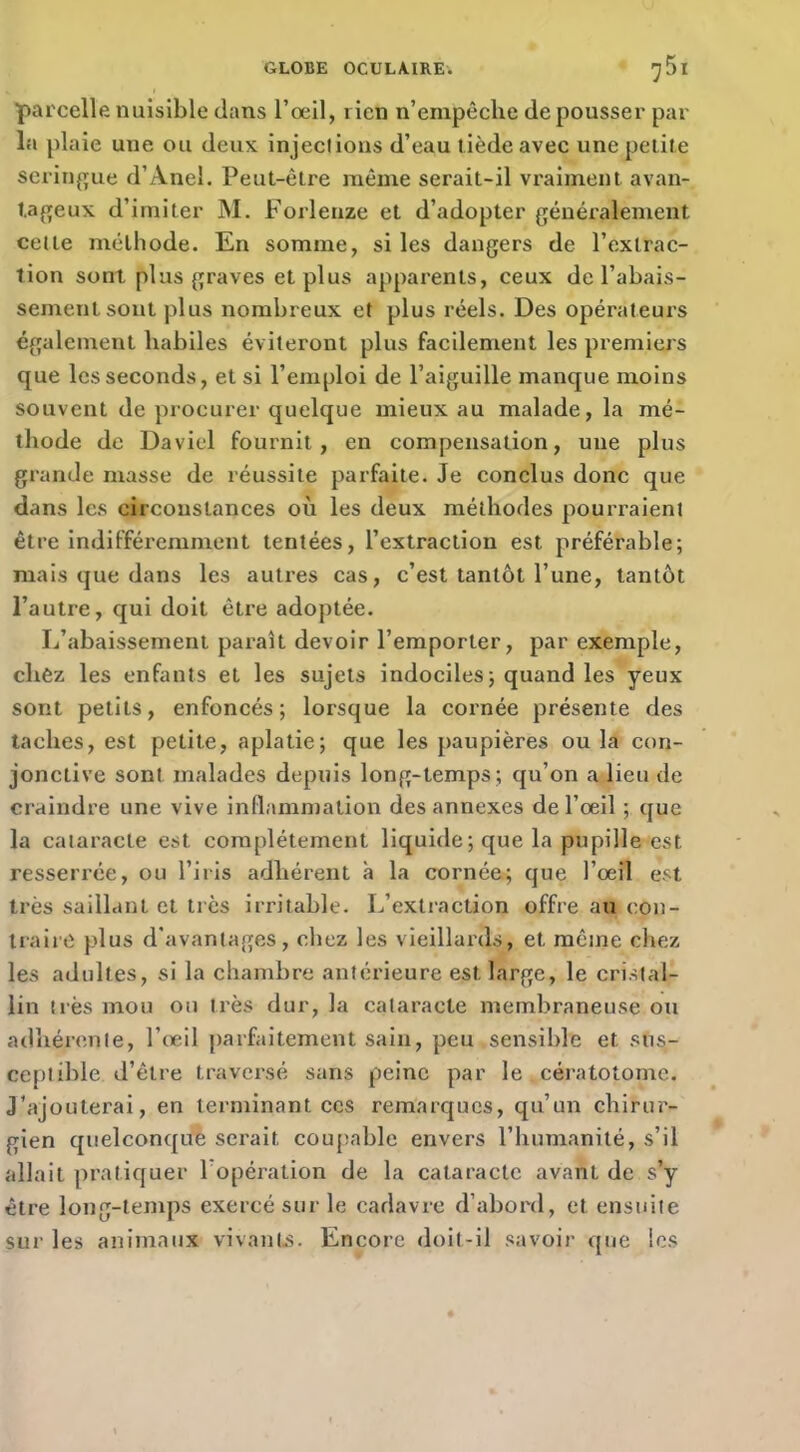 parcelle nuisible dans l’œil, rien n’empêche de pousser par la plaie une ou deux injections d’eau tiède avec une petite seriuffue d’Anel. Peut-être même serait-il vraiment avan- t.affeux d’imiter M. Forlenze et d’adopter généralement celte méthode. En somme, si les dangers de l’extrac- tion sont plus graves et plus apparents, ceux de l’abais- sement sont plus nombreux et plus réels. Des opérateurs également habiles éviteront plus facilement les premiers que les seconds, et si l’emploi de l’aiguille manque moins souvent de procurer quelque mieux au malade, la mé- thode de David fournit, en compensation, une plus grande masse de réussite parfaite. Je conclus donc que dans les circonstances où les deux méthodes pourraient être indifféremment tentées, l’extraction est préférable; mais que dans les auti’es cas, c’est tantôt l’une, tantôt l’autre, qui doit être adoptée. L’abaissement paraît devoir l’emporter, par exemple, chez les enfants et les sujets indociles; quand les yeux sont petits, enfoncés; lorsque la cornée présente des taches, est petite, aplatie; que les paupières ou la con- jonctive sont malades depuis long-temps ; qu’on a lieu de craindre une vive inflammation des annexes de l’œil ; ([ue la cataracte est complètement liquide ; que la pupille est resserrée, ou l’iris adhérent à la cornée; que l’œil est très saillant et très irritable. L’extraction offre au con- IraiiO plus d'avantages, chez les vieillards, et même chez les adultes, si la chambre antérieure est large, le cristal- lin ti’ès mou ou très dur, la cataracte membraneuse ou adhérente, l’œil parfaitement sain, peu sensible et sus- ceptible d’être traversé sans peine par le , céi atotomc. J’ajouterai, en terminant ces remarques, qu’un chirur- gien quelconquè serait coupable envers l’humanité, s’il allait pratiquer l’opération de la cataracte avant de s’y être long-temps exercé sur le cadavre d’abord, et ensuite sur les animaux vivants. Encore doit-il savoir que les