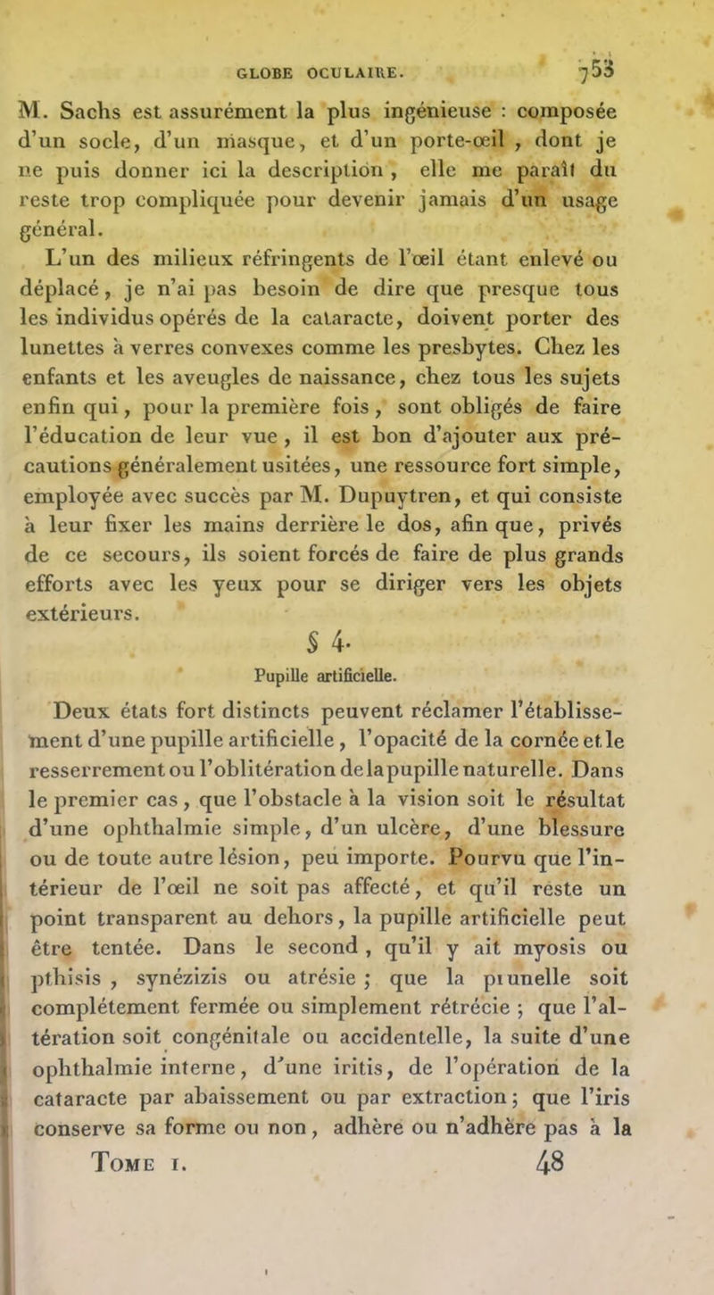 M. Sachs est assurément la plus ingénieuse ; composée d’un socle, d’un masque, et d’un porte-œil , dont je ne puis donner ici la descripliôn , elle me paraît du reste trop compliquée pour devenir jamais d’un usage général. L’un des milieux réfringents de l’œil étant enlevé ou déplacé, je n’ai pas besoin de dire que presque tous les individus opérés de la cataracte, doivent porter des lunettes à verres convexes comme les presbytes. Chez les enfants et les aveugles de naissance, chez tous les sujets enfin qui, pour la première fois , sont obligés de faire l’éducation de leur vue , il est bon d’ajouter aux pré- cautions généralement usitées, une ressource fort simple, employée avec succès par M. Dupuytren, et qui consiste à leur fixer les mains derrière le dos, afin que, privés de ce secours, ils soient forcés de faire de plus grands efforts avec les yeux pour se diriger vers les objets extérieurs. s 4- Pupille artificielle. Deux états fort distincts peuvent réclamer l’établisse- ment d’une pupille artificielle , l’opacité de la cornée et le resserrement ou l’oblitération delapupille naturelle. Dans le premier cas, que l’obstacle à la vision soit le résultat d’une ophthalmie simple, d’un ulcère, d’une blessure I ou de toute autre lésion, peu importe. Pourvu que l’in- térieur de l’œil ne soit pas affecté, et qu’il reste un point transparent au dehors, la pupille artificielle peut . être tentée. Dans le second, qu’il y ait myosis ou I pthisis , synézizis ou atrésie ; que la piunelle soit complètement fermée ou simplement rétrécie ; que l’al- (i tération soit congénitale ou accidentelle, la suite d’une j ophthalmie interne, d'une iritis, de l’opération de la I cataracte par abaissement ou par extraction; que l’iris I conserve sa forme ou non, adhère ou n’adhere pas à la I Tome i. 48