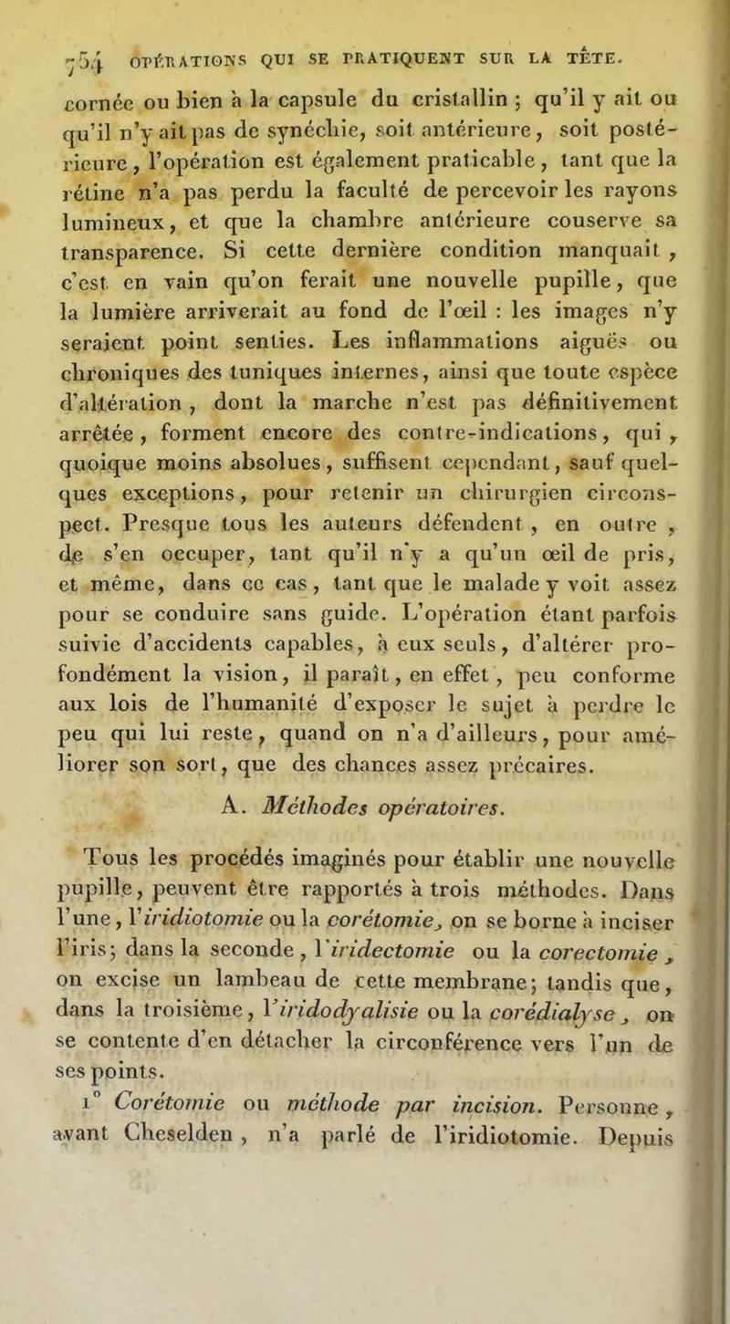 cornée ou bien à la capsule du cristallin ; qu’il y ait ou qu’il n’y ait pas de synccliie, soit antérieure, soit posté- rieure , l’opération est également praticalile , tant que la rétine n’a pas perdu la faculté de percevoir les rayons lumineux, et que la chambre antérieure couserve sa transparence. Si cette dernière condition manquait , c’est en vain qu’on ferait une nouvelle pupille, que la lumière arriverait au fond de l’œil : les images n’y seraient point senties. Les inflammations aiguës ou chroniques des tuniques internes, ainsi que toute espece d’altération , dont la marche n’est pas définitivement arrêtée, forment encore des contre-^indications, qui , quoique moins absolues, suffisent cejicndant, sauf quel- ques exceptions, pour retenir un chirurgien circons- pect. Presque tous les auteurs défendent , en outre , (he s’en occuper, tant qu’il n'y a qu’un œil de pris, et même, dans ce cas, tant que le malade y voit assez pour se conduire sans guide. L’opération étant parfois suivie d’accidents capables, à eux seuls, d’altérer pro- fondément la vision, il paraît, en effet, peu conforme aux lois de l’humanité d’exposer le sujet à perdre le peu qui lui reste ^ quand on n’a d’ailleurs, pour amé- liorer son sort, que des chances assez précaires. A. Méthodes opératoires. Tous les procédés imaginés pour établir une nouvelle pupille, peuvent être rapportés à trois méthodes. Dans l’une, Viridiotomie ou la corétomie_, on se borne h inciser l’iris; dans la seconde , Viridectomie ou la eoreetomie , on excise un lambeau de cette membrane; tandis que, dans la troisième, Yiridodjalisie ou la corédialjse on se contente d’en détacher la circonférence vers l’un de scs points. i Corétornie ou méthode par incision. Personne, avant Cheselden , n’a parlé de l’iridiotomie. Depuis