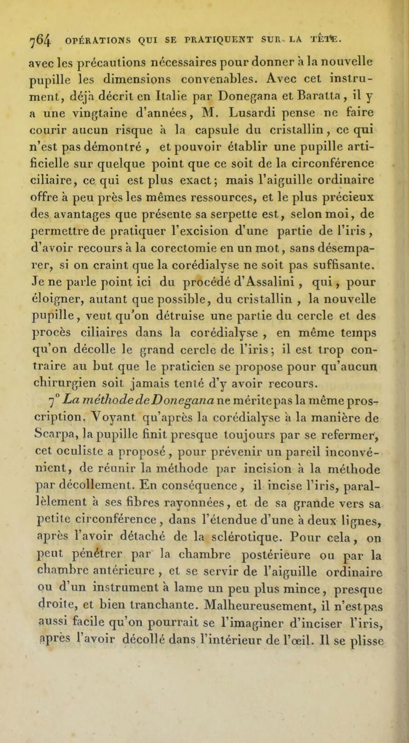 avec les précautions nécessaires pour donner a la nouvelle pupille les dimensions convenables. Avec cet instru- ment, déjà décrit en Italie par Donegana et Baratta, il y a une vingtaine d’années, M. Lusardi pense ne faire courir aucun risque à la capsule du cristallin, ce qui n’est pas démontré , et pouvoir établir une pupille arti- ficielle sur quelque point que ce soit de la circonférence ciliaire, ce, qui est plus exact; mais l’aiguille ordinaire offre à peu près les mêmes ressources, et le plus précieux des avantages que présente sa serpette est, selon moi, de permettre de pratiquer l’excision d’une partie de l’iris , d’avoir recours à la corectomie en un mot, sans désempa- rer, si on craint que la corédialyse ne soit pas suffisante. Je ne parle point ici du procédé d’Assalini , qui, pour éloigner, autant que yiossible, du cristallin , la nouvelle pupille, veut qu'on détruise une partie du cercle et des procès ciliaires dans la corédialyse , en même temps qu’on décolle le grand cercle de l’iris; il est trop con- traire au but que le praticien se propose pour qu’aucun chirurgien soit jamais tenté d’y avoir recours. 'j° La méthode deDonegana ne raéritepas la même pros- cription, Voyant qu’après la corédialyse a la manière de Scarpa, la pupille finit presque toujours par se refermer, cet oculiste a proposé, pour prévenir un pareil inconvé- nient, de réunir la méthode par incision à la méthode par décollement. En conséquence , il incise l’iris, paral- lèlement a ses fibres rayonnées, et de sa grande vers sa petite circonférence , dans l’étendue d’une à deux lignes, après l’avoir détaché de la sclérotique. Pour cela, on peut pénétrer par la chambre postérieure ou par la chambre antérieure , et se servir de l’aiguille ordinaire ou d’un instrument à lame un peu plus mince, presque droite, et bien tranchante. Malheureusement, il n’estpas aussi facile qu’on pourrait se l’imaginer d’inciser l’iris, après l’avoir décollé dans l’intérieur de l’œil. 11 se plisse