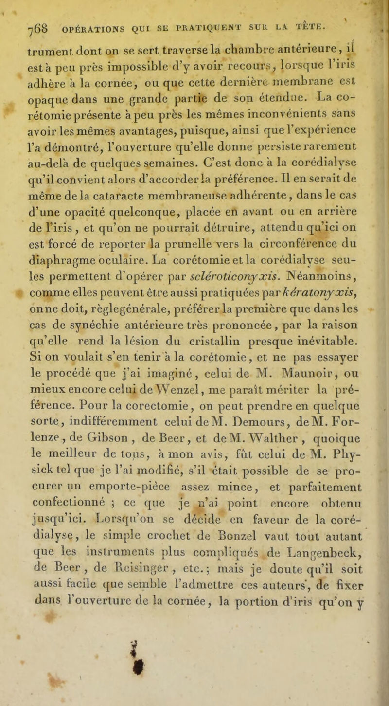 trument, dont on se sert traverse la chambre antérieure, il esta peu près impossible d’y avoir recours, lorsque l’iris adhère a la cornée, ou que cette dernière membrane est opaque dans une grande partie de son étendue. La co- rétomie présente à peu près les mêmes inconvénients sans avoir les mêmes avantages, puisque, ainsi que l’expérience l’a démontré, l’ouverture qu’elle donne persiste rarement au-dela de quelques semaines. C’est donc a la corédialyse qu’il convient alors d’accorder la préférence. Il en serait de même de la cataracte membraneuse adhérente, dans le cas d’une opacité quelconque, placée en avant ou en arrière de l’iris , et qu’on ne pourrait détruire, attendu qu’ici on est forcé de reporter la prunelle vers la circonférence du diaphragme oculaire. La corétomie et la corédialyse seu- les permettent d’opérer scléroticonjxis. Néanmoins, comme elles peuvent être aussi pratiquées ^dt.rkératonjxis, onne doit, règlegénérale, préférer la première que dans les cas de synéchie antérieure très prononcée, par la raison qu’elle rend la lésion du cristallin presque inévitable. Si on voulait s’en tenir a la corétomie, et ne pas essayer le procédé que j’ai imaginé, celui de M. Maunoir, ou mieux encore celui de Wenzel, me paraît mériter la pré- férence. Pour la corectomie, on peut prendre en quelque sorte, indifféremment celui deM. Demours, deM.For- lenze , de Gibson , de Beer, et deM. Waltber , quoique le meilleur de tous, à mon avis, fut celui deM. Pby- sick tel que je l’ai modifié, s’il était possible de se pro- curer un emporte-pièce assez mince, et parfaitement confectionné ; ce que je p’ai point encore obtenu jusqu’ici, fjorsqu’on se décide en faveur de la coré- dialysc, le simple crochet de Bonzel vaut tout autant que les instruments plus compliqués de Langenbeck, de Beer , de Reisinger , etc. ; mais je doute qu’il soit aussi facile que semble l’admettre ces auteurs', de fixer dans l’ouverture de la cornée, la portion d’iris qu’on y ï f