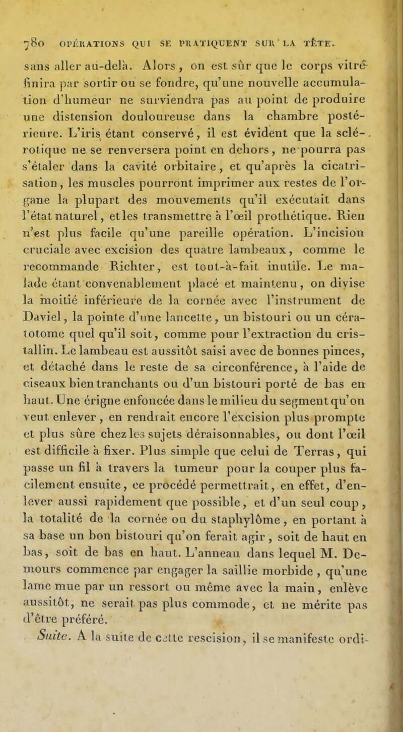 sans aller au-delà. Alors, on est sur que le corps vitre- finira par sortir ou se fondre, qu’une nouvelle accumula- tion d’humeur ne surviendra pas au point de produire une distension douloureuse dans la chambre posté- rieure. L’iris étant conservé, il est évident que la scié-, rolique ne se renversera point en dehors, ne pourra pas s’étaler dans la cavité orbitaire, et qu’après la cicatri- sation , les muscles pourront imprimer aux restes de l’or- {pane la plupart des mouvements qu’il exécutait dans l’état naturel, et les transmettre à l’oeil prothétique. Rien n’est plus facile qu’une pareille opération. L’incision cruciale avec excision des quatx’e lambeaux, comme le recommande Richter, est tout-à-fait inutile. Le ma- lade étant convenablement placé et maintenu , on divise la moitié inférieure de la cornée avec l’instrument de Daviel, la pointe d’une lancette, un bistouri ou un céra- totome quel qu’il soit, comme pour l’extraction du cris- tallin. Le lambeau est aussitôt saisi avec de bonnes pinces, et détaché dans le reste de sa circonférence, à l’aide de ciseaux bien tranchants ou d’un bistouri porté de bas en haut. Une érigne enfoncée dans le milieu du segment qu’on veut enlever , en rendrait encore l’excision plus prompte et plus sûre chezlos sujets déraisonnables, ou dont l’œil est difficile à fixer. Plus simple que celui de Terras, qui passe un fil à travers la tumeur pour la couper plus fa- cilement ensuite, ce procédé permettrait, en effet, d’en- lever aussi rapidement que possible, et d’un seul coup , la totalité de la cornée ou du staphylôme, en portant à sa base un bon bistouri qu’on ferait agir , soit de haut en bas, soit de bas en haut. L’anneau dans lequel M. Dc- mours commence par engager la saillie morbide , qu’une lame mue par un ressort ou même avec la main, enlève aussitôt, ne serait pas plus commode, cl ne mérite pas d’être préféré. Suite. A la suite de c.xtlc rescision, il se manifeste ordi-