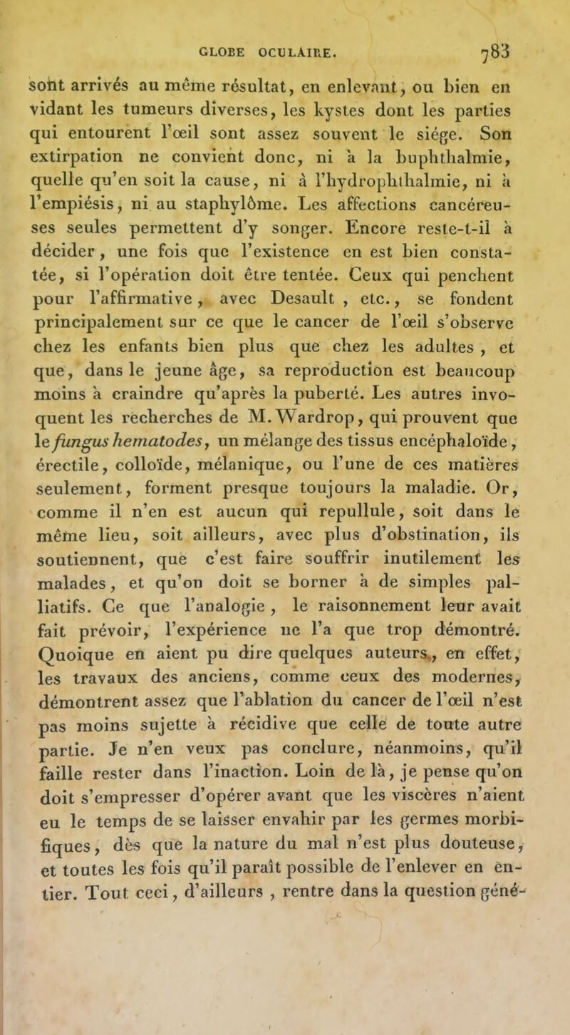 soht arrivés au même résultat, en enlevant, ou bien en vidant les tumeurs diverses, les kystes dont les parties qui entourènt l’oeil sont assez souvent le siéfje. Son extirpation ne convient donc, ni a la buphtlialmie, quelle qu’en soit la cause, ni à l’hydropblhalinie, ni ii l’empiésis, ni au staphylôme. Les affections cancéreu- ses seules permettent d’y songer. Encore reste-t-il à décider, une fois que l’existence en est bien consta- tée, si l’opération doit être tentée. Ceux qui penclient pour l’affirmative, avec Desault , etc., se fondent principalement sur ce que le cancer de l’oeil s’observe chez les enfants bien plus que chez les adultes , et que, dans le jeune âge, sa reproduction est beaucoup moins à craindre qu’après la puberté. Les autres invo- quent les recherches de M. Wardrop, qui prouvent que \efungus hematodes, un mélange des tissus encéphaloïde, érectile, colloïde, mélanique, ou l’une de ces matières seulement, forment presque toujours la maladie. Or, comme il n’en est aucun qui repullule, soit dans le même lieu, soit ailleurs, avec plus d’obstination, ils soutiennent, que c’est faire souffrir inutilement les malades, et qu’on doit se borner a de simples pal- liatifs. Ce que l’analogie , le raisonnement leur avait fait prévoir, l’expérience ne l’a que trop démontré. Quoique en aient pu dire quelques auteurs,, en effet, les travaux des anciens, comme ceux des modernes, démontrent assez que l’ablation du cancer de l’œil n’est pas moins sujette a récidive que celle de toute autre partie. Je n’en veux pas conclure, néanmoins, qu’il faille rester dans l’inaction. Loin de là, je pense qu’on doit s’empresser d’opérer avant que les viscères n’aient eu le temps de se laisser envahir par les germes morbi- fiques, dès que la nature du mal n’est plus douteuse, et toutes les fois qu’il paraît possible de l’enlever en en- tier. Tout ceci, d’ailleurs , rentre dans la question gêné-