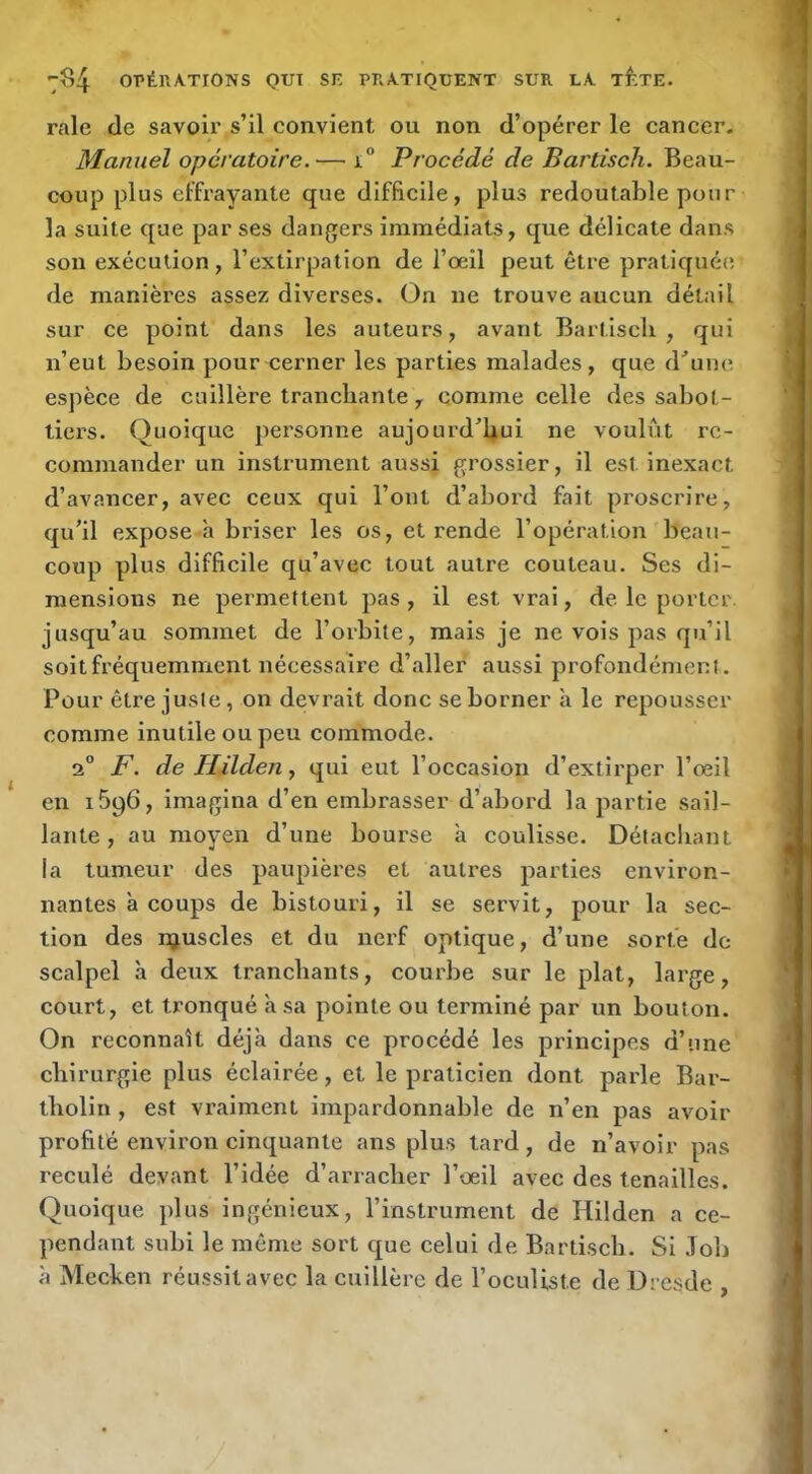 raie de savoir s’il convient ou non d’opérer le cancer. Manuel opératoire.— i“ Procédé de Barlisch. Beau- coup plus effrayante que difficile, plus redoutable pour la suite que par ses dangers immédiats, que délicate dans son exécution, l’extirpation de l’œil peut être pratiquée de manières assez diverses. On ne trouve aucun détail sur ce point dans les auteurs, avant Bartiscli , qui n’eut besoin pour cerner les parties malades, que d^’une espèce de cuillère tranchante, comme celle des sabot- tiers. Quoique personne aujourd’hui ne voulût re- commander un instrument aussi grossier, il est inexact d’avancer, avec ceux qui l’ont d’abord fait proscrire, qu’il expose h briser les os, et rende l’opération beau- coup plus difficile qu’avec tout autre couteau. Ses di- mensions ne permettent pas, il est vrai, de le porter, jusqu’au sommet de l’orbite, mais je ne vois pas qu’il soit fréquemment nécessaire d’aller aussi profondément. Pour être juste, on devrait donc se borner à le repousser comme inutile ou peu commode. 2° F. de Hilden y qui eut l’occasion d’extirper l’œil en 1696, imagina d’en embrasser d’abord la partie sail- lante , au moyen d’une bourse a coulisse. Détachant la tumeur des paupières et autres parties environ- nantes à coups de bistouri, il se servit, pour la sec- tion des njuscles et du nerf optique, d’une sorte de scalpel à deux tranchants, courbe sur le plat, large, court, et tronqué à sa pointe ou terminé par un bouton. On reconnaît déjà dans ce procédé les principes d’une chirurgie plus éclairée, et le praticien dont parle Bar- tbolin, est vraiment impardonnable de n’en pas avoir profité environ cinquante ans plus tard, de n’avoir pas reculé devant l’idée d’arracher l’œil avec des tenailles. Quoique plus ingénieux, l’instrument de Hilden a ce- pendant subi le même sort que celui de Bartiseb. Si Job à Mecken réussit avec la cuillère de l’oculiste de Dresde .