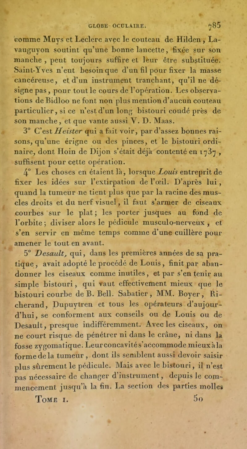 comme Muys et Leclerc avec le couteau de Hilden , La- vauguyon soutint qu’une bonne lancette, fixée sur son manche , peut toujours suffire et lèur être substituée. Saint-Yves n’eut besoin que d’un fil pour fixer la masse cancéreuse, et d’un instrument tranchant, qu’il ne dé- signe pas, pour tout le cours de l’opération. Les observa- tions deBidloo ne font non plus mention d’aucun couteau particulier, si ce n’est d’un long bistouri coudé près de son manche, et que vante aussi V. D. Maas. 3 C est H eister qui a fait voir, par d’assez bonnes rai- sons, qu’une érigne ou des pinces, et le bistouri ordi- naire, dont Hoin de Dijon s’était déjà contenté en 1737 , suffisent pour cette opération. 4” Les choses en étaient là, lorsque Louis entreprit de fixer les idées sur l’extirpation de l’oeil. D’après lui, quand la tumeur ne tient plus que par la racine des mus- cles droits et du nerf visuel, il faut s’armer de ciseaux courbes sur le plat ; les porter jusques au fond de l’orbite ; diviser alors le pédicule musculo-nerveux , et s’en servir en même temps comme d’une cuillère pour amener le tout en avant. 5“ Desault, qui, dans les premières années de sa pra- tique, avait adopté le procédé de Louis, finit par aban- donner les ciseaux comme inutiles, et par s’en tenir au simple bistouri, qui vaut effectivement mieux que le bistouri courbe de B. Bell. Sabatier, MM. Boyer, Ri- cherand, Dupuytren et tous les opérateurs d’aujour- d’hui, se conforment aux conseils ou de Louis ou de Desault, presque indifféremment. Avec les ciseaux, on ne court risque de pénétrer ni dans le crâne, ni dans la fosse zygomatique. Leurconcavités’accommode mieuxàla forme de la tumeur, dont ils semblent aussi devoir saisir plus sûrement le pédicule. Mais avec le bistouri, il n’est pas nécessaire de changer d’instrument, depuis le com- mencement jusqu’à la fin. La section des parties molles Tome i.