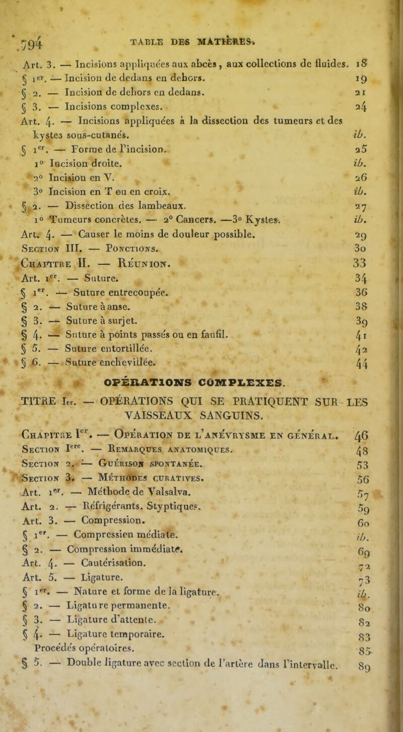 » Art. 3. — Incisions appliquées aux abcès, aux collections de fluides. iS § icr. _ Incision de dedans en dehors. 19 § 2. — Incision de dehors en dedans. 21 § 3. — Incisions complexes. 24 Art. 4- — Incisions appliquées à la dissection des tumeurs et des kystes sous-cutancs. ih. § i®*. — Forme de Tincision. u5 I® Incision droite. ib. '’2® Incision en V. 26 3“ Incision en T eu en croix. ib. • §^2. — Dissection des lambeaux. 27 1® Tumeurs concrètes.— 2° Cancers.—3® Kystes. ' ib. Art. 4* — Causer le moins de douleur possible. 29 Secxion III. — Ponctions. 3o ^Chapitre II. — Réunion. 33 Art. if. — Suture. 34 § i'®. — Suture entrecoupée. 36 § 2. — Suture à anse. 38 § 3. — Suture à surjet. 89 § 4- ~ Suture à points passés ou en faufil. 41 § 5. — Suture entortillée. [\i * » § .6. — Suture enchevillée. 44 m OPÉHAT10NS C6MPI.£XES. TITRE 1er. — OPÉRATIONS QUI SE PRATIQUENT SUR-LES VAISSEAUX SANGUINS. CnAPiTr.E T'’. — Opération de l’anévrysme en général, 46 Section F. — Remarques anatomiques. 43 Section 2. — Guérisoh spontanée. 53 '■'Section 3. — MÉTiiéfibEs curatives. 56 Art. 1®^. — Méthode de Valsalva. 5^ Art. 2. — Réfrigérants. Styptique.'. 5^ Art. 3. — Compression. 60 § 1*'. — Compression médiate. ,-5 § 2. — Compression immédiate. 6q Art. 4- — Cautérisation. Art. 5. — Ligature. ,.3 § I. — Nature et forme de la ligature. § 2. — Ligature permanente. 3q § 3. — Ligature d’altenle. 32 5 4* — Ligature temporaire. 33 Procédés opératoires. § 5. — Double ligature avec section de l’artère dans rinlcrvallc. 89