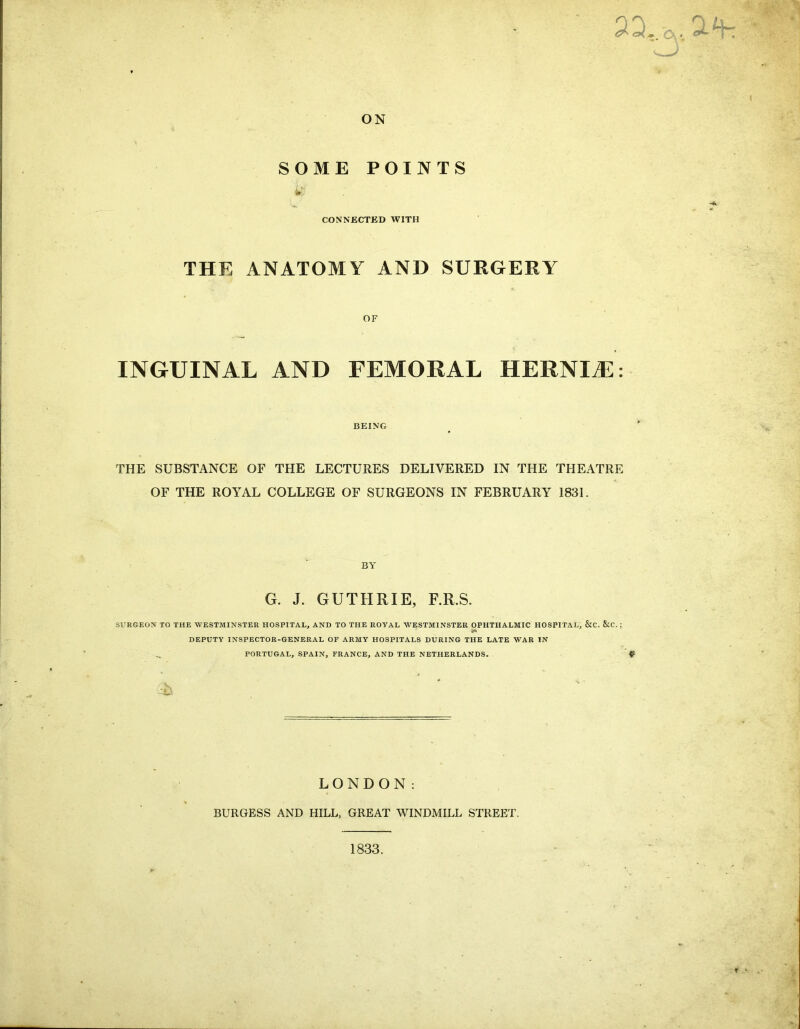 as .■». O', *. <T~ 4- ON SOME POINTS wj CONNECTED WITH THE ANATOMY AND SURGERY OF INGUINAL AND FEMORAL HERNLE: BEING THE SUBSTANCE OF THE LECTURES DELIVERED IN THE THEATRE OF THE ROYAL COLLEGE OF SURGEONS IN FEBRUARY 1831. BY G. J. GUTHRIE, F.R.S. SURGEON TO THE WESTMINSTER HOSPITAL, AND TO THE ROYAL WESTMINSTER OPHTHALMIC HOSPITAL, &C. &C. : ifi' DEPUTY INSPECTOR-GENERAL OF ARMY HOSPITALS DURING THE LATE WAR IN PORTUGAL, SPAIN, FRANCE, AND THE NETHERLANDS. ^ £ LONDON: BURGESS AND HILL, GREAT WINDMILL STREET. 1833.