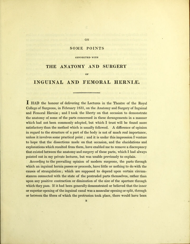 ON SOME POINTS CONNECTED WITH THE ANATOMY AND SURGERY OF INGUINAL AND FEMORAL HERNIiE. I HAD the honour of delivering the Lectures in the Theatre of the Royal College of Surgeons, in February 1831, on the Anatomy and Surgery of Inguinal and Femoral Hernise ; and I took the liberty on that occasion to demonstrate the anatomy of some of the parts concerned in these derangements in a manner which had not been commonly adopted, but which I trust will be found more satisfactory than the method which is usually followed. A difference of opinion in regard to the structure of a part of the body is not of much real importance, unless it involves some practical point; and it is under this impression I venture to hope that the dissections made on that occasion, and the elucidations and explanations which resulted from them, have enabled me to remove a discrepancy that existed between the anatomy and surgery of these parts, which I had always pointed out in my private lectures, but was unable previously to explain. According to the prevailing opinion of modern surgeons, the parts through which an inguinal hernia passes or proceeds, have little or nothing to do with the causes of strangulation; which are supposed to depend upon certain circum- stances connected with the state of the protruded parts themselves, rather than upon any positive contraction or diminution of the size of the aperture through which they pass. If it had been generally demonstrated or believed that the inner or superior opening of the inguinal canal was a muscular opening or split, through or between the fibres of which the protrusion took place, there would have been B