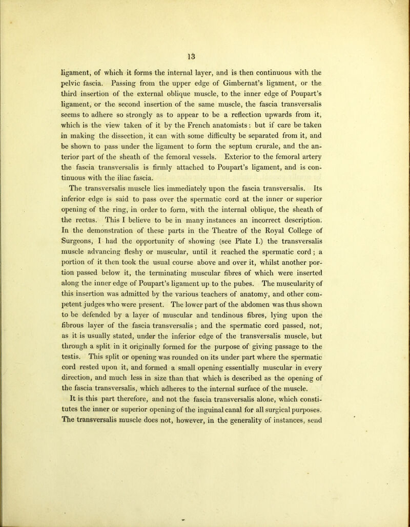 ligament, of which it forms the internal layer, and is then continuous with the pelvic fascia. Passing from the upper edge of Gimbernat’s ligament, or the third insertion of the external oblique muscle, to the inner edge of Poupart’s ligament, or the second insertion of the same muscle, the fascia transversalis seems to adhere so strongly as to appear to be a reflection upwards from it, which is the view taken of it by the French anatomists: but if care be taken in making the dissection, it can with some difficulty be separated from it, and be shown to pass under the ligament to form the septum crurale, and the an- terior part of the sheath of the femoral vessels. Exterior to the femoral artery the fascia transversalis is firmly attached to Poupart’s ligament, and is con- tinuous with the iliac fascia. The transversalis muscle lies immediately upon the fascia transversalis. Its inferior edge is said to pass over the spermatic cord at the inner or superior opening of the ring, in order to form, with the internal oblique, the sheath of the rectus. This I believe to he in many instances an incorrect description. In the demonstration of these parts in the Theatre of the Royal College of Surgeons, I had the opportunity of showing (see Plate I.) the transversalis muscle advancing fleshy or muscular, until it reached the spermatic cord; a portion of it then took the usual course above and over it, whilst another por- tion passed below it, the terminating muscular fibres of which were inserted along the inner edge of Poupart’s ligament up to the pubes. The muscularity of this insertion was admitted by the various teachers of anatomy, and other com- petent judges who were present. The lower part of the abdomen was thus shown to be defended by a layer of muscular and tendinous fibres, lying upon the fibrous layer of the fascia transversalis; and the spermatic cord passed, not, as it is usually stated, under the inferior edge of the transversalis muscle, but through a split in it originally formed for the purpose of giving passage to the testis. This split or opening was rounded on its under part where the spermatic cord rested upon it, and formed a small opening essentially muscular in every direction, and much less in size than that which is described as the opening of the fascia transversalis, which adheres to the internal surface of the muscle. It is this part therefore, and not the fascia transversalis alone, which consti- tutes the inner or superior opening of the inguinal canal for all surgical purposes. The transversalis muscle does not, however, in the generality of instances, send