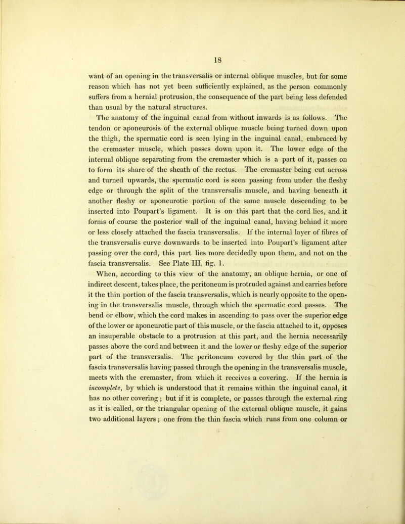 want of an opening in the transversalis or internal oblique muscles, but for some reason which has not yet been sufficiently explained, as the person commonly suffers from a hernial protrusion, the consequence of the part being less defended than usual by the natural structures. The anatomy of the inguinal canal from without inwards is as follows. The tendon or aponeurosis of the external oblique muscle being turned down upon the thigh, the spermatic cord is seen lying in the inguinal canal, embraced by the cremaster muscle, which passes down upon it. The lower edge of the internal oblique separating from the cremaster which is a part of it, passes on to form its share of the sheath of the rectus. The cremaster being cut across and turned upwards, the spermatic cord is seen passing from under the fleshy edge or through the split of the transversalis muscle, and having beneath it another fleshy or aponeurotic portion of the same muscle descending to be inserted into Poupart’s ligament. It is on this part that the cord lies, and it forms of course the posterior wall of the inguinal canal, having behind it more or less closely attached the fascia transversalis. If the internal layer of fibres of the transversalis curve downwards to be inserted into Poupart’s ligament after passing over the cord, this part lies more decidedly upon them, and not on the fascia transversalis. See Plate III. fig. 1. When, according to this view of the anatomy, an oblique hernia, or one of indirect descent, takes place, the peritoneum is protruded against and carries before it the thin portion of the fascia transversalis, which is nearly opposite to the open- ing in the transversalis muscle, through which the spermatic cord passes. The bend or elbow, which the cord makes in ascending to pass over the superior edge of the lower or aponeurotic part of this muscle, or the fascia attached to it, opposes an insuperable obstacle to a protrusion at this part, and the hernia necessarily passes above the cord and between it and the lower or fleshy edge of the superior part of the transversalis. The peritoneum covered by the thin part of the fascia transversalis having passed through the opening in the transversalis muscle, meets with the cremaster, from which it receives a covering. If the hernia is incomplete, by which is understood that it remains within the inguinal canal, it has no other covering; but if it is complete, or passes through the external ring as it is called, or the triangular opening of the external oblique muscle, it gains two additional layers ; one from the thin fascia which runs from one column or