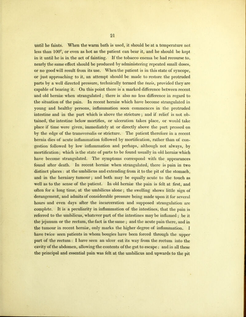 until he faints. When the warm bath is used, it should be at a temperature not less than 100°, or even as hot as the patient can bear it, and he should be kept in it until he is in the act of fainting. If the tobacco enema be had recourse to, nearly the same effect should be produced by administering repeated small doses, or no good will result from its use. When the patient is in this state of syncope, or just approaching to it, an attempt should be made to restore the protruded parts by a well directed pressure, technically termed the taxis, provided they are capable of bearing it. On this point there is a marked difference between recent and old hernise when strangulated; there is also no less difference in regard to the situation of the pain. In recent hernise which have become strangulated in young and healthy persons, inflammation soon commences in the protruded intestine and in the part which is above the stricture; and if relief is not ob- tained, the intestine below mortifies, or ulceration takes place, or would take place if time were given, immediately at or directly above the part pressed on by the edge of the transversalis or stricture. The patient therefore in a recent hernia dies of acute inflammation followed by mortification, rather than of con- gestion followed by low inflammation and perhaps, although not always, by mortification; which is the state of parts to be found usually in old hernise which have become strangulated. The symptoms correspond with the appearances found after death. In recent hernise when strangulated, there is pain in two distinct places : at the umbilicus and extending from it to the pit of the stomach, and in the herniary tumour; and both may be equally acute to the touch as well as to the sense of the patient. In old hernise the pain is felt at first, and often for a long time, at the umbilicus alone; the swelling shows little sign of derangement, and admits of considerable pressure being made upon it for several hours and even days after the incarceration and supposed strangulation are complete. It is a peculiarity in inflammation of the intestines, that the pain is referred to the umbilicus, whatever part of the intestines maybe inflamed ; be it the jejunum or the rectum, the fact is the same ; and the acute pain there, and in the tumour in recent hernise, only marks the higher degree of inflammation. I have twice seen patients in whom bougies have been forced through the upper part of the rectum: I have seen an ulcer eat its way from the rectum into the cavity of the abdomen, allowing the contents of the gut to escape : and in all these the principal and essential pain was felt at the umbilicus and upwards to the pit