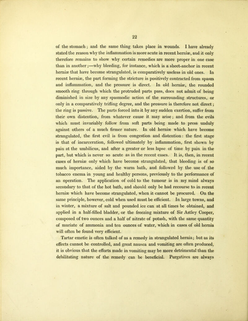 of the stomach; and the same thing takes place in wounds. I have already stated the reason why the inflammation is more acute in recent hernise, and it only therefore remains to show why certain remedies are more proper in one case than in another;—why bleeding, for instance, which is a sheet-anchor in recent hernise that have become strangulated, is comparatively useless in old ones. In recent hernise, the part forming the stricture is positively contracted from spasm and inflammation, and the pressure is direct. In old hernise, the rounded smooth ring through which the protruded parts pass, does not admit of being diminished in size by any spasmodic action of the surrounding structures, or only in a comparatively trifling degree, and the pressure is therefore not direct; the ring is passive. The parts forced into it by any sudden exertion, suffer from their own distention, from whatever cause it may arise; and from the evils which must invariably follow from soft parts being made to press unduly against others of a much firmer nature. In old hernise which have become strangulated, the first evil is from congestion and distention: the first stage is that of incarceration, followed ultimately by inflammation, first shown by pain at the umbilicus, and after a greater or less lapse of time by pain in the part, but which is never so acute as in the recent cases. It is, then, in recent cases of hernise only which have become strangulated, that bleeding is of so much importance, aided by the warm bath, and followed by the use of the tobacco enema in young and healthy persons, previously to the performance of an operation. The application of cold to the tumour is in my mind always secondary to that of the hot bath, and should only be had recourse to in recent hernise which have become strangulated, when it cannot be procured. On the same principle, however, cold when used must be efficient. In large towns, and in winter, a mixture of salt and pounded ice can at all times be obtained, and applied in a half-filled bladder, or the freezing mixture of Sir Astley Cooper, composed of two ounces and a half of nitrate of potash, with the same quantity of muriate of ammonia and ten ounces of water, which in cases of old hernia will often be found very efficient. Tartar emetic is often talked of as a remedy in strangulated hernia; but as its effects cannot be controlled, and great nausea and vomiting are often produced, it is obvious that the efforts made in vomiting may be more detrimental than the debilitating nature of the remedy can be beneficial. Purgatives are always