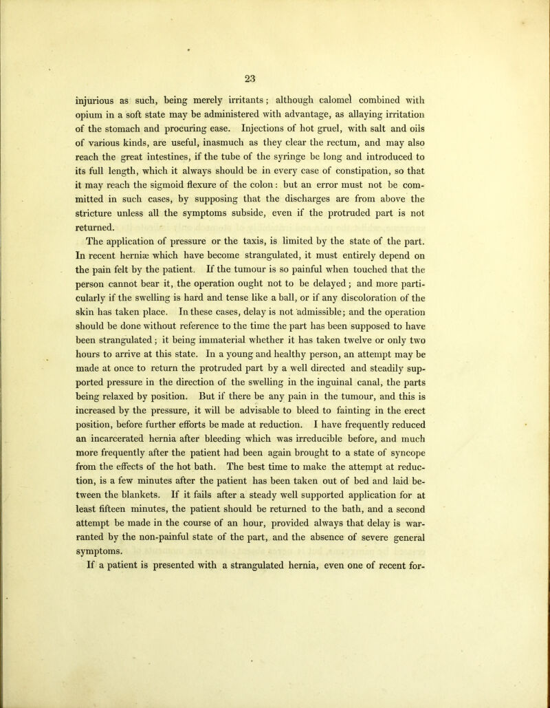 injurious as such, being merely irritants; although calomel combined with opium in a soft state may be administered with advantage, as allaying irritation of the stomach and procuring ease. Injections of hot gruel, with salt and oils of various kinds, are useful, inasmuch as they clear the rectum, and may also reach the great intestines, if the tube of the syringe be long and introduced to its full length, which it always should be in every case of constipation, so that it may reach the sigmoid flexure of the colon: but an error must not he com- mitted in such cases, by supposing that the discharges are from above the stricture unless all the symptoms subside, even if the protruded part is not returned. The application of pressure or the taxis, is limited by the state of the part. In recent herniae which have become strangulated, it must entirely depend on the pain felt by the patient. If the tumour is so painful when touched that the person cannot bear it, the operation ought not to be delayed; and more parti- cularly if the swelling is hard and tense like a ball, or if any discoloration of the skin has taken place. In these cases, delay is not admissible; and the operation should be done without reference to the time the part has been supposed to have been strangulated; it being immaterial whether it has taken twelve or only two hours to arrive at this state. In a young and healthy person, an attempt may be made at once to return the protruded part by a well directed and steadily sup- ported pressure in the direction of the swelling in the inguinal canal, the parts being relaxed by position. But if there be any pain in the tumour, and this is increased by the pressure, it will be advisable to bleed to fainting in the erect position, before further efforts be made at reduction. I have frequently reduced an incarcerated hernia after bleeding which was irreducible before, and much more frequently after the patient had been again brought to a state of syncope from the effects of the hot bath. The best time to make the attempt at reduc- tion, is a few minutes after the patient has been taken out of bed and laid be- tween the blankets. If it fails after a steady well supported application for at least fifteen minutes, the patient should be returned to the bath, and a second attempt be made in the course of an hour, provided always that delay is war- ranted by the non-painful state of the part, and the absence of severe general symptoms. If a patient is presented with a strangulated hernia, even one of recent for-