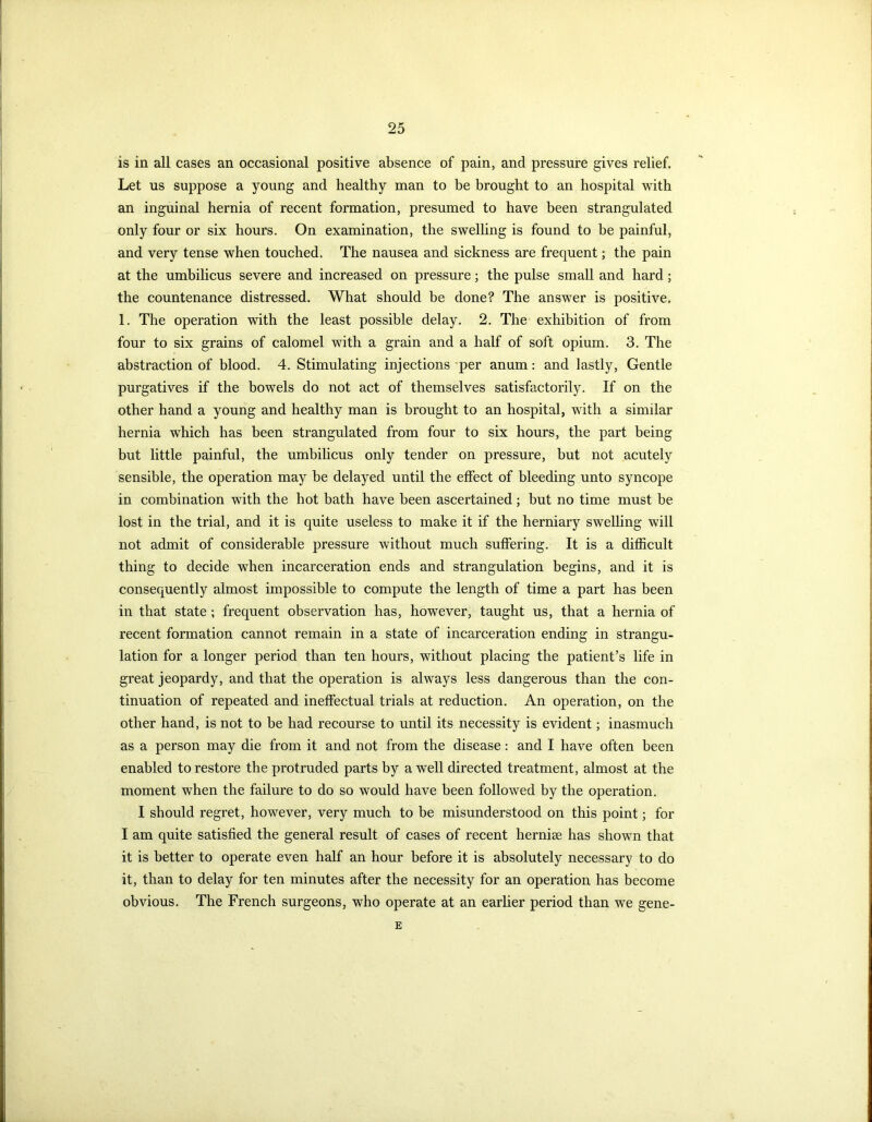 is in all cases an occasional positive absence of pain, and pressure gives relief. Let us suppose a young and healthy man to be brought to an hospital with an inguinal hernia of recent formation, presumed to have been strangulated only four or six hours. On examination, the swelling is found to be painful, and very tense when touched. The nausea and sickness are frequent; the pain at the umbilicus severe and increased on pressure; the pulse small and hard; the countenance distressed. What should be done? The answer is positive, 1. The operation with the least possible delay. 2. The exhibition of from four to six grains of calomel with a grain and a half of soft opium. 3. The abstraction of blood. 4. Stimulating injections per anum: and lastly, Gentle purgatives if the bowels do not act of themselves satisfactorily. If on the other hand a young and healthy man is brought to an hospital, with a similar hernia which has been strangulated from four to six hours, the part being but little painful, the umbilicus only tender on pressure, but not acutely sensible, the operation may be delayed until the effect of bleeding unto syncope in combination with the hot bath have been ascertained; but no time must be lost in the trial, and it is quite useless to make it if the herniary swelling will not admit of considerable pressure without much suffering. It is a difficult thing to decide when incarceration ends and strangulation begins, and it is consequently almost impossible to compute the length of time a part has been in that state ; frequent observation has, however, taught us, that a hernia of recent formation cannot remain in a state of incarceration ending in strangu- lation for a longer period than ten hours, without placing the patient’s life in great jeopardy, and that the operation is always less dangerous than the con- tinuation of repeated and ineffectual trials at reduction. An operation, on the other hand, is not to be had recourse to until its necessity is evident; inasmuch as a person may die from it and not from the disease: and I have often been enabled to restore the protruded parts by a well directed treatment, almost at the moment when the failure to do so would have been followed by the operation. I should regret, however, very much to be misunderstood on this point; for I am quite satisfied the general result of cases of recent hernise has shown that it is better to operate even half an hour before it is absolutely necessary to do it, than to delay for ten minutes after the necessity for an operation has become obvious. The French surgeons, who operate at an earlier period than we gene- E
