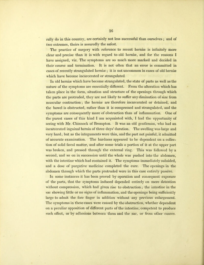 rally do in this country, are certainly not less successful than ourselves ; and of two extremes, theirs is assuredly the safest. The practice of surgery with reference to recent hernise is infinitely more clear and precise than it is with regard to old hernise, and for the reasons I have assigned, viz. The symptoms are so much more marked and decided in their course and termination. It is not often that an error is committed in cases of recently strangulated hernise ; it is not uncommon in cases of old hernise which have become incarcerated or strangulated In old hernise which have become strangulated, the state of parts as well as the nature of the symptoms are essentially different. From the alteration which has taken place in the form, situation and structure of the openings through which the parts are protruded, they are not likely to suffer any diminution of size from muscular contraction; the hernise are therefore incarcerated or detained, and the bowel is obstructed, rather than it is compressed and strangulated, and the symptoms are consequently more of obstruction than of inflammation. One of the purest cases of this kind I am acquainted with, I had the opportunity of seeing with Mr. Chinnock of Brompton. It was an old gentleman, who had an incarcerated inguinal hernia of three days’ duration. The swelling was large and very hard; but as the integuments were thin, and the part not painful, it admitted of accurate examination. The hardness appeared to he dependent on a collec- tion of solid faecal matter, and after some trials a portion of it at the upper part was broken, and pressed through the external ring. This was followed by a second, and so on in succession until the whole was pushed into the abdomen, with the intestine which had contained it. The symptoms immediately subsided, and a dose of purgative medicine completed the cure. The openings in the abdomen through which the parts protruded were in this case entirely passive. In some instances it has been proved by operation and consequent exposure of the parts, that the symptoms induced depended entirely on mere detention without compression, which had given rise to obstruction; the intestine in the sac showing little or no signs of inflammation, and the openings being sufficiently large to admit the fore finger in addition without any previous enlargement. The symptoms in these cases were caused by the obstruction, whether dependent on a peculiar apposition of different parts of the intestine, competent to produce such effect, or by adhesions between them and the sac, or from other causes.