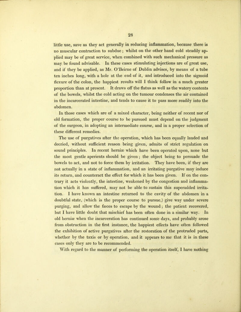 little use, save as they act generally in reducing inflammation, because there is no muscular contraction to subdue ; whilst on the other hand cold steadily ap- plied may be of great service, when combined with such mechanical pressure as may be found advisable. In these cases stimulating injections are of great use, and if they be applied, as Mr. O’Beirne of Dublin advises, by means of a tube ten inches long, with a hole at the end of it, and introduced into the sigmoid flexure of the colon, the happiest results will I think follow in a much greater proportion than at present. It draws off the flatus as well as the watery contents of the bowels, whilst the cold acting on the tumour condenses the air contained in the incarcerated intestine, and tends to cause it to pass more readily into the abdomen. In those cases which are of a mixed character, being neither of recent nor of old formation, the proper course to be pursued must depend on the judgment of the surgeon, in adopting an intermediate course, and in a proper selection of these different remedies. The use of purgatives after the operation, which has been equally lauded and decried, without sufficient reason being given, admits of strict regulation on sound principles. In recent hernias which have been operated upon, none but the most gentle aperients should be given; the object being to persuade the bowels to act, and not to force them by irritation. They have been, if they are not actually in a state of inflammation, and an irritating purgative may induce its return, and counteract the effect for which it has been given. If on the con- trary it acts violently, the intestine, weakened by the congestion and inflamma- tion which it has suffered, may not be able to sustain this superadded irrita- tion. I have known an intestine returned to the cavity of the abdomen in a doubtful state, (which is the proper course to pursue,) give way under severe purging, and allow the faeces to escape by the wound; the patient recovered, but I have little doubt that mischief has been often done in a similar way. In old hernise when the incarceration has continued some days, and probably arose from obstruction in the first instance, the happiest effects have often followed the exhibition of active purgatives after the restoration of the protruded parts, whether by the taxis or by operation, and it appears to me that it is in these cases only they are to be recommended. With regard to the manner of performing the operation itself, I have nothing