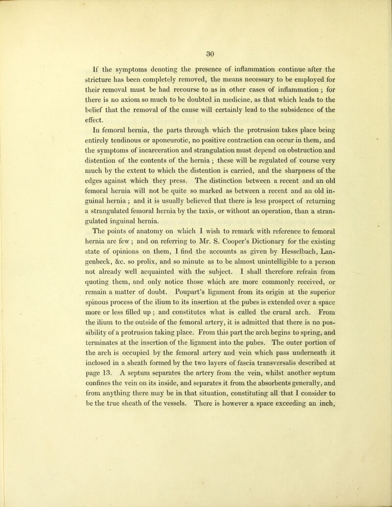 If the symptoms denoting the presence of inflammation continue after the stricture has been completely removed, the means necessary to be employed for their removal must be had recourse to as in other cases of inflammation ; for there is no axiom so much to be doubted in medicine, as that which leads to the belief that the removal of the cause will certainly lead to the subsidence of the effect. In femoral hernia, the parts through which the protrusion takes place being entirely tendinous or aponeurotic, no positive contraction can occur in them, and the symptoms of incarceration and strangulation must depend on obstruction and distention of the contents of the hernia ; these will be regulated of course very much by the extent to which the distention is carried, and the sharpness of the edges against which they press. The distinction between a recent and an old femoral hernia will not be quite so marked as between a recent and an old in- guinal hernia ; and it is usually believed that there is less prospect of returning a strangulated femoral hernia by the taxis, or without an operation, than a stran- gulated inguinal hernia. The points of anatomy on which I wish to remark with reference to femoral hernia are few; and on referring to Mr. S. Cooper’s Dictionary for the existing state of opinions on them, I find the accounts as given by Hesselbach, Lan- genbeck, &c. so prolix, and so minute as to be almost unintelligible to a person not already well acquainted with the subject. I shall therefore refrain from quoting them, and only notice those which are more commonly received, or remain a matter of doubt. Poupart’s ligament from its origin at the superior spinous process of the ilium to its insertion at the pubes is extended over a space more or less filled up ; and constitutes what is called the crural arch. From the ilium to the outside of the femoral artery, it is admitted that there is no pos- sibility of a protrusion taking place. From this part the arch begins to spring, and terminates at the insertion of the ligament into the pubes. The outer portion of the arch is occupied by the femoral artery and vein which pass underneath it inclosed in a sheath formed by the two layers of fascia transversalis described at page 13. A septum separates the artery from the vein, whilst another septum confines the vein on its inside, and separates it from the absorbents generally, and from anything there may be in that situation, constituting all that I consider to be the true sheath of the vessels. There is however a space exceeding an inch,