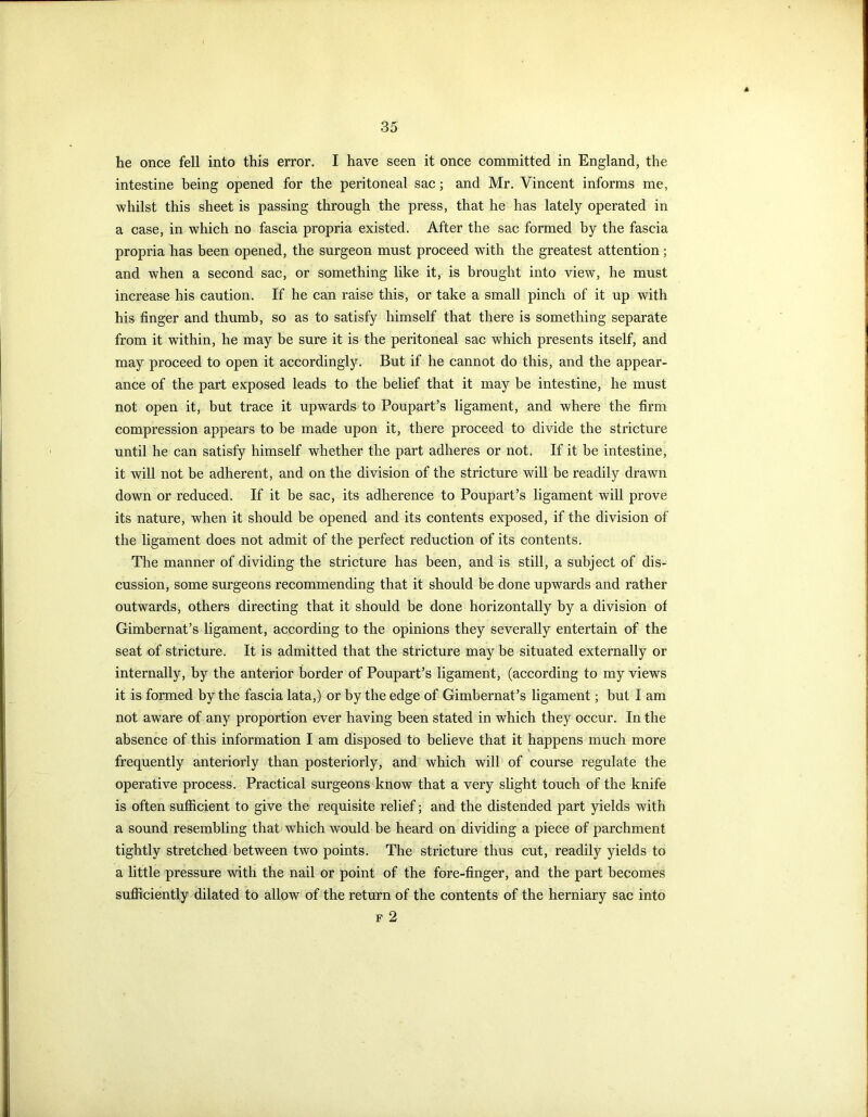 he once fell into this error. I have seen it once committed in England, the intestine being opened for the peritoneal sac; and Mr. Vincent informs me, whilst this sheet is passing through the press, that he has lately operated in a case, in which no fascia propria existed. After the sac formed by the fascia propria has been opened, the surgeon must proceed with the greatest attention; and when a second sac, or something like it, is brought into view, he must increase his caution. If he can raise this, or take a small pinch of it up with his finger and thumb, so as to satisfy himself that there is something separate from it within, he may be sure it is the peritoneal sac which presents itself, and may proceed to open it accordingly. But if he cannot do this, and the appear- ance of the part exposed leads to the belief that it may be intestine, he must not open it, but trace it upwards to Poupart’s ligament, and where the firm compression appears to be made upon it, there proceed to divide the stricture until he can satisfy himself whether the part adheres or not. If it be intestine, it will not be adherent, and on the division of the stricture will be readily drawn down or reduced. If it be sac, its adherence to Poupart’s ligament will prove its nature, when it should be opened and its contents exposed, if the division of the ligament does not admit of the perfect reduction of its contents. The manner of dividing the stricture has been, and is still, a subject of dis- cussion, some surgeons recommending that it should be done upwards and rather outwards, others directing that it should be done horizontally by a division of Gimbernat’s ligament, according to the opinions they severally entertain of the seat of stricture. It is admitted that the stricture may be situated externally or internally, by the anterior border of Poupart’s ligament, (according to my views it is formed by the fascia lata,) or by the edge of Gimbernat’s ligament; but I am not aware of any proportion ever having been stated in which they occur. In the absence of this information I am disposed to believe that it happens much more frequently anteriorly than posteriorly, and which will of course regulate the operative process. Practical surgeons know that a very slight touch of the knife is often sufficient to give the requisite relief; and the distended part yields with a sound resembling that which would be heard on dividing a piece of parchment tightly stretched between two points. The stricture thus cut, readily yields to a little pressure with the nail or point of the fore-finger, and the part becomes sufficiently dilated to allow of the return of the contents of the herniary sac into f 2