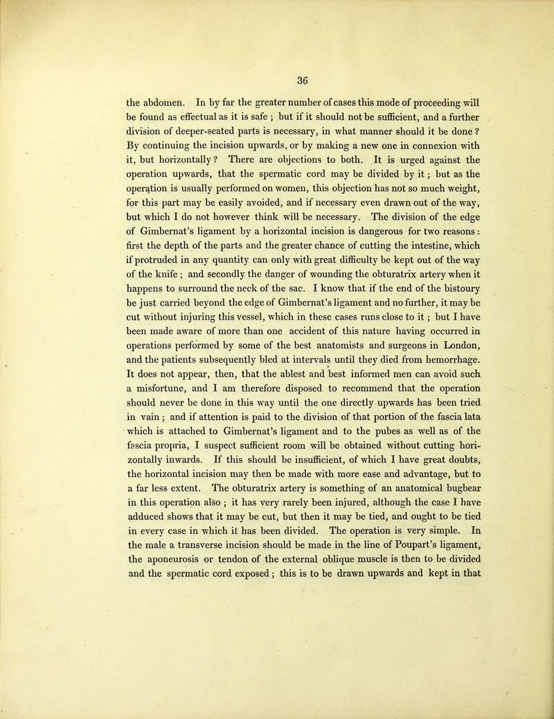 the abdomen. In by far the greater number of cases this mode of proceeding will be found as effectual as it is safe ; but if it should not be sufficient, and a further division of deeper-seated parts is necessary, in what manner should it be done ? By continuing the incision upwards, or by making a new one in connexion with it, but horizontally? There are objections to both. It is urged against the operation upwards, that the spermatic cord may be divided by it; but as the operation is usually performed on women, this objection has not so much weight, for this part may be easily avoided, and if necessary even drawn out of the way, but which I do not however think will be necessary. The division of the edge of Gimbernat’s ligament by a horizontal incision is dangerous for two reasons: first the depth of the parts and the greater chance of cutting the intestine, which if protruded in any quantity can only with great difficulty be kept out of the way of the knife ; and secondly the danger of wounding the obturatrix artery when it happens to surround the neck of the sac. I know that if the end of the bistoury be just carried beyond the edge of Gimbernat’s ligament and no further, it may be cut without injuring this vessel, which in these cases runs close to it; but I have been made aware of more than one accident of this nature having occurred in operations performed by some of the best anatomists and surgeons in London, and the patients subsequently bled at intervals until they died from hemorrhage. It does not appear, then, that the ablest and best informed men can avoid such a misfortune, and I am therefore disposed to recommend that the operation should never be done in this way until the one directly Upwards has been tried in vain ; and if attention is paid to the division of that portion of the fascia lata which is attached to Gimbernat’s ligament and to the pubes as well as of the fascia propria, I suspect sufficient room will be obtained without cutting hori- zontally inwards. If this should be insufficient, of which I have great doubts, the horizontal incision may then be made with more ease and advantage, but to a far less extent. The obturatrix artery is something of an anatomical bugbear in this operation also ; it has very rarely been injured, although the case I have adduced shows that it may be cut, but then it may be tied, and ought to be tied in every case in which it has been divided. The operation is very simple. In the male a transverse incision should be made in the line of Poupart’s ligament, the aponeurosis or tendon of the external oblique muscle is then to be divided and the spermatic cord exposed ; this is to be drawn upwards and kept in that