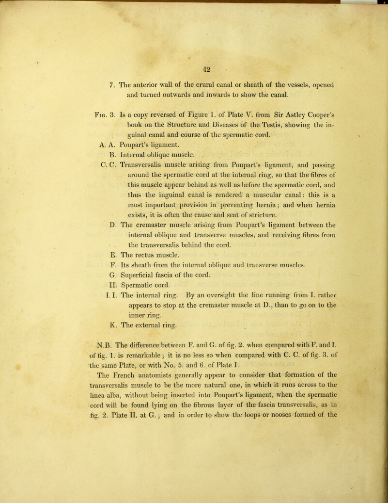 42 7. The anterior wall of the crural canal or sheath of the vessels, opened and turned outwards and inwards to show the canal. Fig. 3. A. A. B. C.C. D. E. F. G. H. II. K. Is a copy reversed of Figure 1. of Plate V. from Sir Astley Cooper’s book on the Structure and Diseases of the Testis, showing the in- guinal canal and course of the spermatic cord. Poupart’s ligament. Internal oblique muscle. / Transversalis muscle arising from Poupart’s ligament, and passing around the spermatic cord at the internal ring, so that the fibres of this muscle appear behind as well as before the spermatic cord, and thus the inguinal canal is rendered a muscular canal: this is a most important provision in preventing hernia; and when hernia exists, it is often the cause and seat of stricture. The cremaster muscle arising from Poupart’s ligament between the internal oblique and transverse muscles, and receiving fibres from the transversalis behind the cord. The rectus muscle. Its sheath from the internal oblique and transverse muscles. Superficial fascia of the cord. Spermatic cord. The internal ring. By an oversight the line running from I. rather appears to stop at the cremaster muscle at D., than to go on to the inner ring. The external ring. N.B. The difference between F. and G. of fig. 2. when compared with F. and I. of fig. 1. is remarkable; it is no less so when compared with C. C. of fig. 3. of the same Plate, or with No. 5. and 6. of Plate I. The French anatomists generally appear to consider that formation of the transversalis muscle to he the more natural one, in which it runs across to the linea alba, without being inserted into Poupart’s ligament, when the spermatic cord will be found lying on the fibrous layer of the fascia transversalis, as in