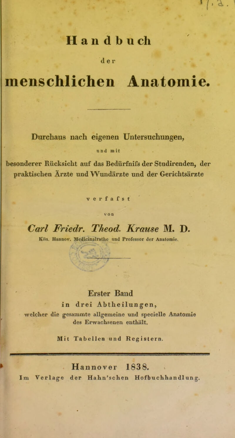 ? ; • • • '/• Handbuch der menschlichen Anatomie. Durchaus nach eigenen Untersuchungen, und mit besonderer Rücksicht auf das Bedürfnifs der Studircnden, der praktischen Ärzte und Wundärzte und der Gerichtsärzte verfafst Carl Friedr. Theod. Krause M. D. Ktfn. Hannov. Mcdicinalrathe und Professor der Anatomie. • . * ’ V . *. Erster Band in drei Abtheilungen, welcher die gesammte allgemeine und specielle Anatomie des Erwachsenen enthält. Mit Tabellen und Registern. Hannover 1838. Im Verlage der Hahn’schen Hofbuchhandlung.