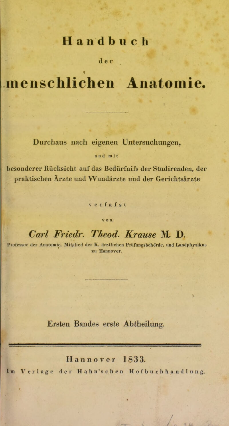 Handbuch der * menschlichen Anatomie. Durchaus nach eigenen Untersuchungen, und mit besonderer Rücksicht auf das Bedürfnifs der Studirenden, der praktischen Ärzte und Wundärzte und der Gerichtsärzte verfafst von, Carl Friedr. Theod. Krause M. D. Professor der Anatomie, Mitglied der K. ärztlichen Prüfungsbehürdc, und Landphysikus zu Hannover. \ Ersten Bandes erste Abtlieilung. Hannover 1833. Im Verlage der Hahn’sehen Hofbuchhandlnng.