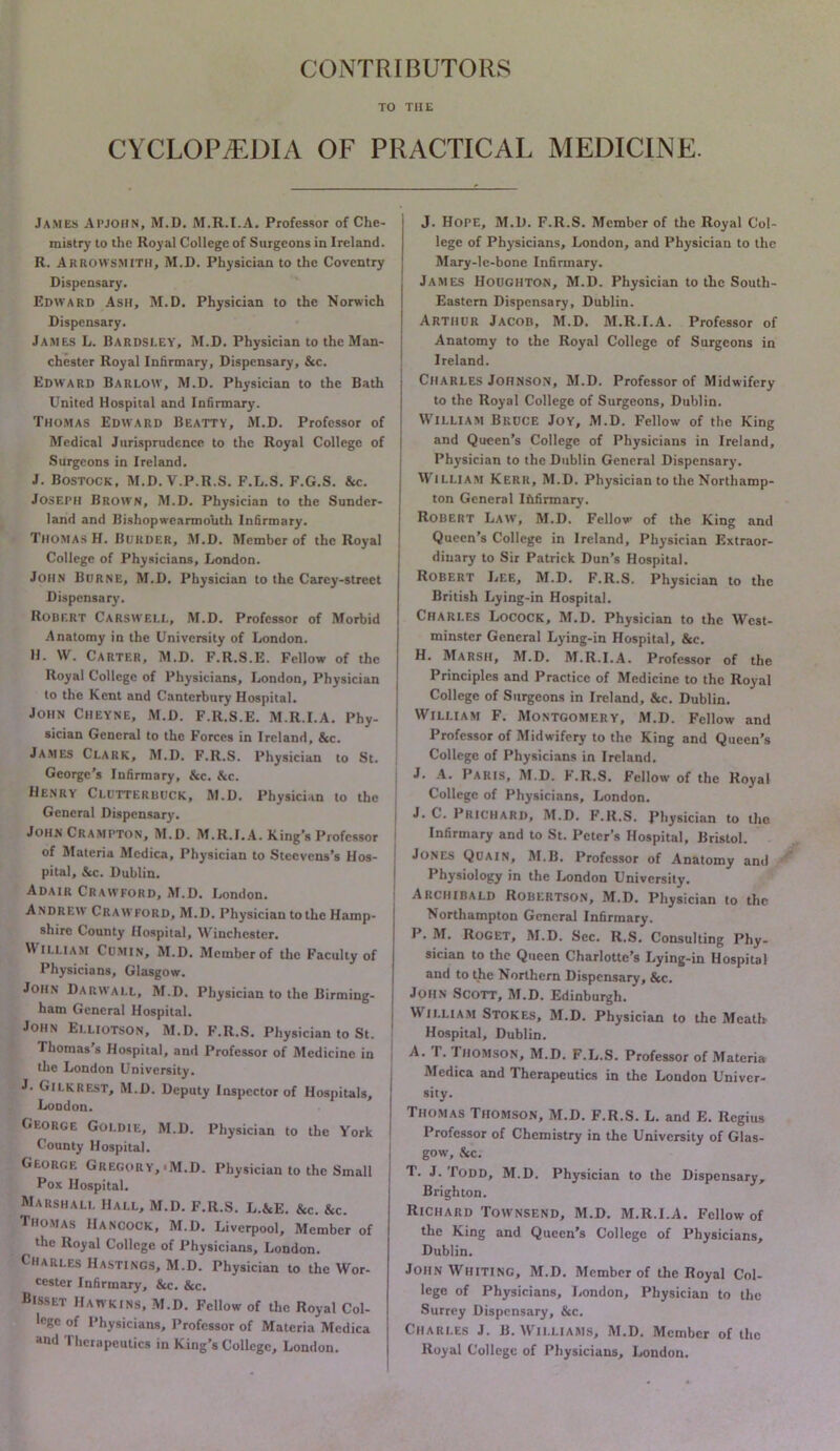 CONTRIBUTORS TO THE CYCLOPAEDIA OF PRACTICAL MEDICINE. James APJOHN, M.D. M.R.I.A. Professor of Che- mistry to the Royal College of Surgeons in Ireland. R. Arrowsmith, M.D. Physician to the Coventry Dispensary. Edward Ash, M.D. Physician to the Norwich Dispensary. James L. Dardsley', M.D. Physician to the Man- chester Royal Infirmary, Dispensary, &c. Edward Barlow, M.D. Physician to the Bath United Hospital and Infirmary. Thomas Edward Beatty, M.D. Professor of Medical Jurisprudence to the Royal College of Surgeons in Ireland. J. Bostock, M.D. V.P.R.S. F.L.S. F.G.S. &c. Joseph Brown, M.D. Physician to the Sunder- land and Bishopwearmouth Infirmary. Thomas H. Border, M.D. Member of the Royal College of Physicians, London. John Borne, M.D, Physician to the Carey-street Dispensary. Robert Carswell, M.D. Professor of Morbid Anatomy in the University of London. H. W. Carter, M.D. F.R.S.E. Fellow of the Royal College of Physicians, London, Physician to the Kent and Canterbury Hospital. John Cheyne, M.D. F.R.S.E. M.R.I.A. Phy- sician General to the E’orces in Ireland, &c. James Clark, M.D. F.R.S. Physician to St. George’s Infirmary, &c. &c. Henry Clotterbock, M.D. Physician to the General Dispensary. John Crampton, M.D. M.R.I.A. King’s Professor of Materia Mcdica, Physician to Steevens’s Hos- pital, &c. Dublin. Adair Crawford, M.D, London. Andrew Crawford, M.D. Physician to the Hamp- shire County Hospital, Winchester. William Cumin, M.D. Member of the Faculty of Physicians, Glasgow. John Darwai.L, M.D. Physician to the Birming- ham General Hospital. John Ei.liotson, M.D. F.R.S. Physician to St. Thomas s Hospital, and Professor of Medicine in the London University. J. Gilkrest, M.D. Deputy Inspector of Hospitals, London. George Goldie, M.D. Physician to the York County Hospital. George Gregory,-M.D. Physician to the Small Pox Hospital. Marshall Hall, M.D. F.R.S. L.&E, &c. &c. Thomas Hancock, M.D. Liverpool, Member of the Royal College of Physicians, London. Charles Hastings, M.D. Physician to the Wor- cester Infirmary, &c. &c. Bisset Haw kins, M.D. Fellow of the Royal Col- lege of Physicians, Professor of Materia Mcdica and Therapeutics in King’s College, London. J. Hope, M.D. F.R.S. Member of the Royal Col- lege of Physicians, London, and Physician to the Mary-lc-bone Infirmary. j James Houghton, M.D. Physician to the South- I Eastern Dispensary, Dublin. I Arthur Jacob, M.D. M.R.I.A. Professor of Anatomy to the Royal College of Surgeons in Ireland. Charles Johnson, M.D. Professor of Midwifery to the Royal College of Surgeons, Dublin. William Bruce Joy, M.D. Fellow of the King and Queen’s College of Physicians in Ireland, Physician to the Dublin General Dispensary. W’lLLiAM Kerr, M.D. Physician to the Northamp- ton General Ihfirmary. Robert Law, M.D. Fellow of the King and j Queen’s College in Ireland, Physician Extraor- dinary to Sir Patrick Dun’s Hospital. Robert Lee, M.D. F.R.S. Physician to the British Lying-in Hospital. Charles Locock, M.D. Physician to the West- I minster General Lying-in Hospital, &c. I H. Marsh, M.D. M.R.I.A. Professor of the ; Principles and Practice of Medicine to the Royal I College of Surgeons in Ireland, &c. Dublin. I William F. Montgomery, M.D. Fellow and Professor of Midwifery to the King and Queen’s College of Physicians in Ireland. J. A. Paris, M.D. F.R.S. Fellow of the Royal College of Physicians, London. I J. C. Prichard, M.D. F.R.S. Physician to the Infirmary and to St. Peter’s Hospital, Bristol. Jones Quain, M.B. Professor of Anatomy and Physiology in the London University, Archibald Robertson, M.D. Physician to the Northampton General Infirmary. P. M, RoGET, M.D. Sec. R.S. Consulting Phy- sician to the Queen Charlotte’s Lying-in Hospital and to the Northern Dispensary, &c. John Scott, M.D. Edinburgh, W’li.LiAM Stokes, M.D. Physician to the Meath Hospital, Dublin. A. r. Ihomson, M.D. F.L.S. Professor of Materia Medica and Therapeutics in the London Univer- sity. Thomas Thomson, M.D. F.R.S. L. and E. Regius Professor of Chemistry in the University of Glas- gow, &c, T. J. Todd, M.D. Physician to the Dispensary, Brighton. Richard Townsend, M.D. M.R.I.A. Fellow of the King and Queen’s College of Physicians, Dublin. John Whiting, M.D. Member of the Royal Col- lege of Physicians, London, Physician to the Surrey Dispensary, &c. Charles J. B. M’ii.liams, M.D. Member of the Royal College of Physicians, London.