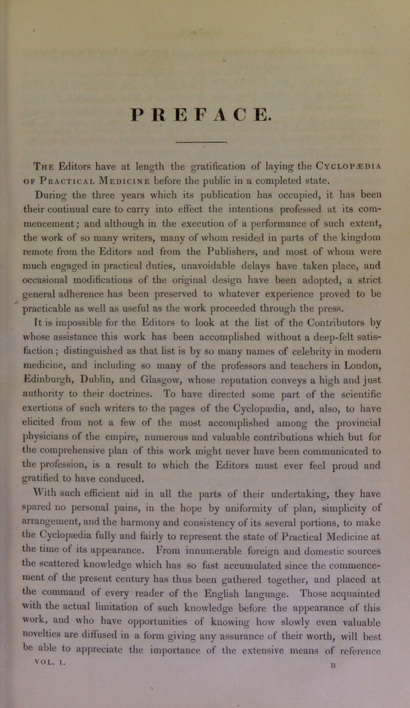 PREFACE. The Editors have at length the gratification of laying the Cyclopaedia OF Practical Medicine before the public in a completed state. During the three years which its publication has occupied, it has been their continual care to carry into effect the intentions professed at its com- mencement ; and although in the execution of a performance of such extent, the work of so many writers, many of whom resided in parts of the kingdom remote from the Editors and from the Publishers, and most of whom were much engaged in practical duties, unavoidable delays have taken place, and occasional modifications of the original design have been adopted, a strict general adherence has been preserved to whatever experience proved to be practicable as w'ell as useful as the work proceeded through the press. It is impossible for the Editors to look at the list of the Contributors by whose assistance this work has been accomplished without a deep-felt satis- faction ; distinguished as that list is by so many names of celebrity in modern medicine, and including so many of the professors and teachers in London, Edinburgh, Dublin, and Glasgow, whose reputation conveys a high and just authority to their doctrines. To have directed some part of the scientific exertions of such writers to the pages of the Cyclopmdia, and, also, to have elicited from not a few of the most accomplished among the provincial physicians of the empire, numerous and valuable contributions which but for the comprehensive plan of this work might never have been communicated to the profession, is a result to which the Editors must ever feel proud and gratified to have conduced. With such efficient aid in all the parts of their undertaking, they have spared no personal pains, in the hope by uniformity of plan, simplicity of arrangement, and the harmony and consistency of its several portions, to make the Cyclopaedia fully and fairly to represent the state of Practical Medicine at the time of its appearance. From innumerable foreign and domestic sources the scattered knowledge which has so fast accumulated since the commence- ment of the present century has thus been gathered together, and placed at the command of every reader of the English language. Those acquainted with the actual limitation of such knowledge before the appearance of this work, and who have opportunities of knowing how slowly even valuable novelties are diffused in a form giving any assurance of their worth, will best be able to appreciate the importance of the extensive means of reference