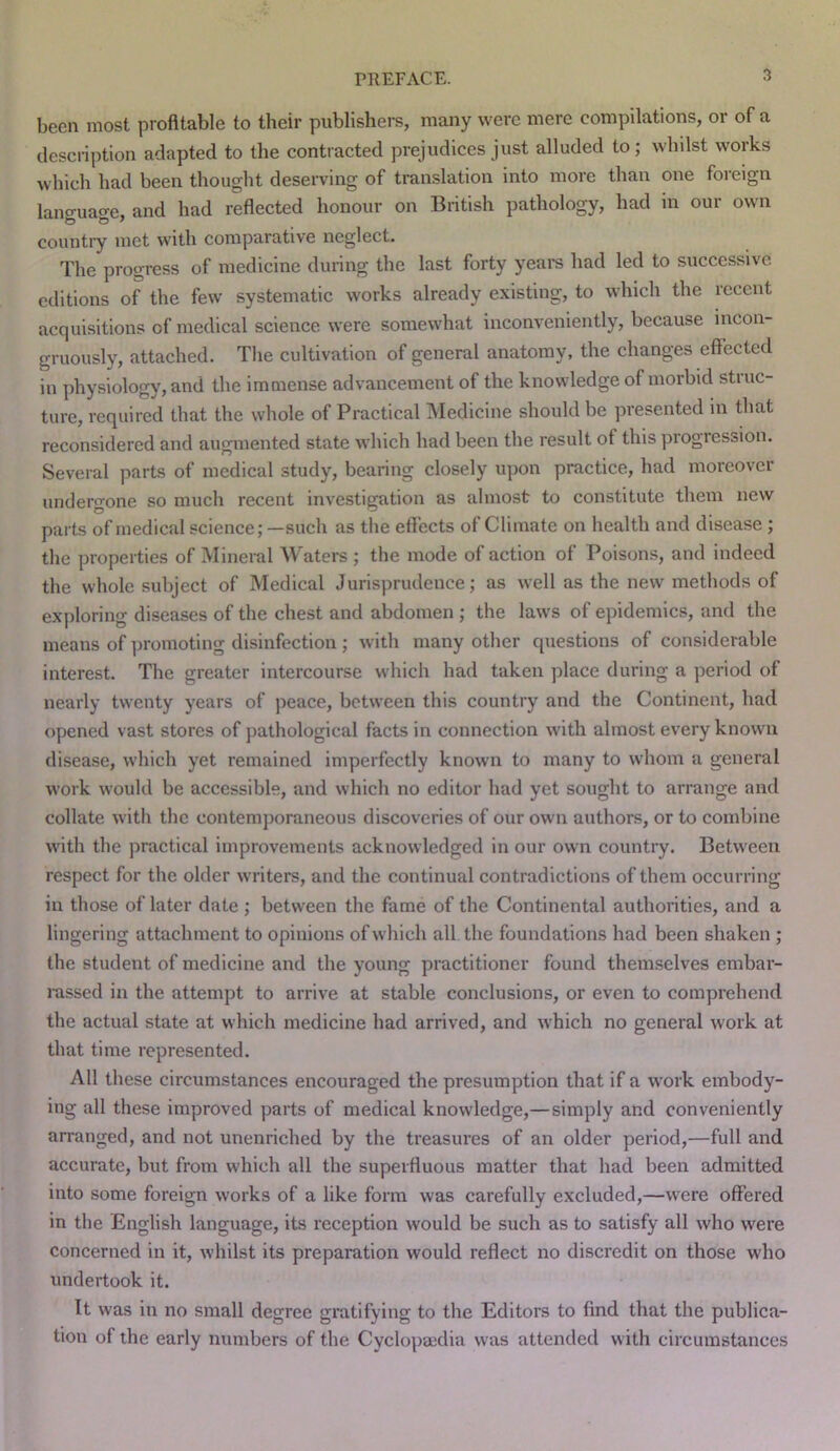 been most profitable to their publishers, many were mere compilations, or of a description adapted to the contracted prejudices just alluded to; whilst works which had been thought deseiwing of translation into more than one foreign lancruacre. and had reflected honour on British pathology, had in our own country met with comparative neglect. The progress of medicine during the last forty years had led to successive editions of the few systematic works already existing, to which the recent acquisitions of medical science were somewhat inconveniently, because incon- gruously, attached. The cultivation of general anatomy, the changes effected in physiology, and the immense advancement of the knowledge of morbid struc- ture, required that the whole of Practical Medicine should be presented in that reconsidered and augmented state which had been the result of this progression. Several parts of medical study, bearing closely upon practice, had moreover undergone so much recent investigation as almost to constitute them new parts of medical science; —such as the effects of Climate on health and disease; the properties of Mineral Waters ; the mode of action of Poisons, and indeed the whole subject of Medical Jurisprudence; as well as the new methods of exploring diseases of the chest and abdomen ; the laws of epidemics, and the means of promoting disinfection ; with many other questions of considerable interest. The greater intercourse which had taken place during a period of nearly twenty years of peace, between this country and the Continent, had opened vast stores of pathological facts in connection with almost every known disease, which yet remained imperfectly known to many to whom a general work would be accessible, and which no editor had yet sought to arrange and collate with the contemporaneous discoveries of our own authors, or to combine with the practical improvements acknowledged in our own country. Between respect for the older writers, and the continual contradictions of them occurring in those of later date; between the fame of the Continental authorities, and a lingering attachment to opinions of which all the foundations had been shaken ; the student of medicine and the young practitioner found themselves embar- rassed in the attempt to arrive at stable conclusions, or even to comprehend the actual state at which medicine had arrived, and which no general work at that time represented. All these circumstances encouraged the presumption that if a work embody- ing all these improved parts of medical knowledge,—simply and conveniently arranged, and not unenriched by the treasures of an older period,—full and accurate, but from which all the superfluous matter that had been admitted into some foreign works of a like form was carefully excluded,—were offered in the English language, its reception would be such as to satisfy all who were concerned in it, whilst its preparation would reflect no discredit on those who undertook it. It was in no small degree gratifying to the Editors to find that the publica- tion of the early numbers of the Cyclopaedia was attended with circumstances