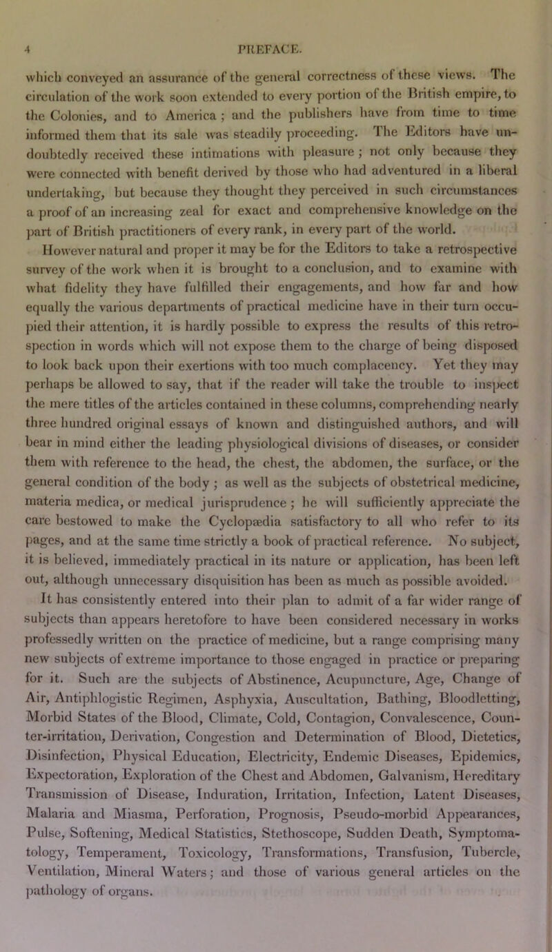 which conveyed an assurance of the gencnil correctness of these views. The circulation of the work soon extended to every portion of tlie British empire, to the Colonies, and to America ; and the publishers have from time to time informed them that its sale was steadily proceeding. The lulitors have un- doubtedly received these intimations with pleasure ; not only because they W'ere connected with benefit derived by those who had adventured in a liberal undertaking, but because they thought they perceived in such circumstances a proof of an increasing zeal for exact and comprehensive knowledge on the part of British ])ractitioners of every rank, in every part of the world. However natural and proper it may be for the Editors to take a retrospective survey of the work when it is brought to a conclusion, and to examine with what fidelity they have fulfilled their engagements, and how fiir and how equally the various departments of practical medicine have in their turn occu- pied their attention, it is hardly possible to express the I’esults of this retro- spection in words which will not expose them to the charge of being disposed to look back upon their exertions with too much complacency. Yet they may perhaps be allowed to say, that if the reader will take the trouble to inspect the mere titles of the articles contained in these columns, comprehending nearly three hundred original essays of known and distinguished authors, and will bear in mind either the leading physiological divisions of diseases, or consider them with reference to the head, the chest, the abdomen, the surface, or the general condition of the body ; as well as the subjects of obstetrical medicine, materia medica, or medical jurisprudence ; he will sufficiently appreciate the care bestowed to make the Cyclopaedia satisfactory to all who refer to its j)ages, and at the same time strictly a book of practical reference. No subject, it is believed, immediately practical in its nature or application, has been left out, although unnecessary disquisition has been as much as possible avoided. It has consistently entered into their ]dan to admit of a far wider range of subjects than appears heretofore to have been considered necessary in works professedly written on the practice of medicine, but a range comprising many new subjects of extreme importance to those engaged in practice or pi-eparing for it. Such are the subjects of Abstinence, Acupuncture, Age, Change of Air, Antiphlogistic Regimen, Asphyxia, Auscultation, Bathing, Bloodletting, Morbid States of the Blood, Climate, Cold, Contagion, Convalescence, Coun- ter-irritation, Derivation, Congestion and Determination of Blood, Dietetics, Disinfection, Physical Education, Electricity, Endemic Diseases, Epidemics, Expectoration, Exploration of the Chest and Abdomen, Galvanism, Hereditary Transmission of Disease, Induration, Irritation, Infection, Latent Diseases, Malaria and Miasma, Perforation, Prognosis, Pseudo-morbid Appearances, Pulse, Softening, Medical Statistics, Stethoscope, Sudden Death, Symptoma- tology. Temperament, Toxicology, Transformations, Transfusion, Tubercle, Ventilation, Mineral Waters; and those of various general articles on the ])uthology of organs.