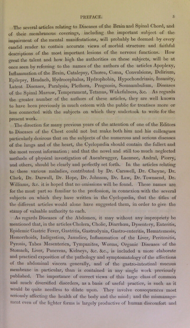 The several articles relating to Diseases of the Brain and Spinal Chord, and of their membranous coverings, including the important subject of the impairment of the mental manifestations, will probably be deemed by eveiy candid reader to contain accurate views of morbid structure and faithful descriptions of the most important lesions of the nervous functions. How great the talent and how high the authorities on these subjects, will be at once seen by referring to the names of the authors of the articles Apoplexy, Inflammation of the Brain, Catalepsy, Chorea, Coma, Convulsions, Delirium, Epilepsy, Headach, Hydrocephalus, Hydrophobia, Hypochondriasis, Insanity, Latent Diseases, Paralysis, Plethora, Prognosis, Somnambulism, Diseases of the Spinal Marrow, Temperament, Tetanus, Wakefulness, &c. As regards the greater number of the authors of these articles, they are well known to have been previously in much esteem with the ])ublic for treatises more or less connected with the subjects on which they undertook to write for the present work. The direction for many previous years of the attention of one of the Editors to Diseases of the Chest could not but make both him and his colleagues particularly desirous that on the subjects of the numerous and serious diseases of the lungs and of the heart, the Cyclopaedia should contain the fullest and tlie most recent information; and that the novel and still too much neglected methods of physical investigation of Auenbrugger, Laennec, Andral, Piorry, and others, should be clearly and perfectly set forth. In the articles relating to these various maladies, contributed by Dr. Carswell, Dr. Cheyne, Dr. Clark, Dr. Darwall, Dr. Hope, Dr. Johnson, Dr. Law, Dr. Townsend, Dr. Williams, &c. it is hoped that no omissions will be found. These names are for the most part so familiar to the profession, in connexion with the several subjects on which they have written in the Cyclopaedia, that the titles of the different articles would alone have suggested them, in order to give tlie stamp of valuable authority to each. As regards Diseases of the Abdomen, it may without any impropriety be mentioned that, in the articles Cholera, Cholic, Diarrhoea, Dysentery, Enteritis, Epidemic Gastric Fever, Gastritis, Gastrodynia, Gastro-enteritis, Hematemesis, Hemorrhoids, Indigestion, Jaundice, Inflammation of the Liver, Peritonitis, Pyrosis, Tabes Mesenterica, Tympanites, Worms, Organic Diseases of the Stomach, Liver, Pancreas, Kidneys, &c. &c., is included a more elaborate and practical exposition of the pathology and symptomatology of the affections of the abdominal viscera generally, and of the gastro-intestinal mucous membrane in particular, than is contained in any single work previously published. The importance of correct views of this large class of common and much diversified disorders, as a basis of useful practice, is such as it would be quite needless to dilate upon. They involve consequences most seriously affecting the health of the body and the mind; and the mismanage- ment even of the lighter forms is largely productive of human discomfort and
