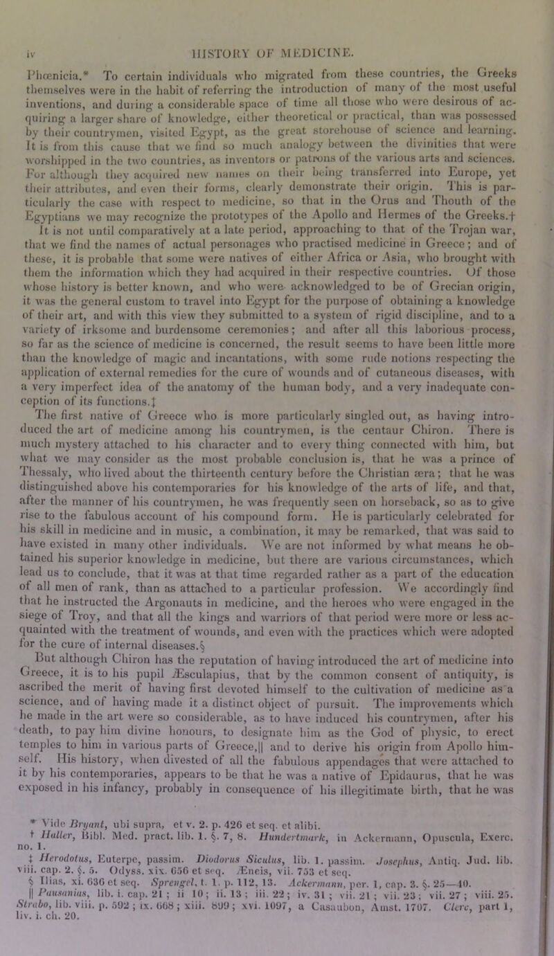 Phoenicia.* To certain individuals wlio migrated from these countries, the Greeks tliemselves were in the habit of referring the introduction of many of the most useful inventions, and during a considerable space of time all those who were desirous of ac- quiring a larger share of knowledge, either theoretical or practical, than was possessed by their countrymen, visited Egypt, us the great storehouse of science and learning. It is from this cause that we find so much analogy between the divinities that were worshipped in the two countries, <rs inventors or patrons of the various arts and sciences. Fur although they acrpiired new names on their being transferred into Europe, yet their attributes, and even their forms, clearly demonstrate their origin. This is par- ticularly the case with respect to medicine, so that in the Orus and riiouth of the Egyptians we may recognize the prototyjres of the Apollo and Hermes of the Greeks.-f it is not until comparatively at a late period, approaching to that of the Trojan war, that we find the names of actual personages who practised medicine in Greece; and of these, it is probable that some were natives of either Africa or Asia, who brought with them the information which they had acquired in their respective countries. (Jf those whoso history is better known, and who were acknowledged to be of Grecian origin, it was the general custom to travel into Egypt for the ])urpose of obtaining a knowledge of their art, and with this view they subnutted to a system of rigid discipline, and to a variety of irksome and burdensome ceremonies; and after all this laborious process, so far as the science of medicine is concerned, the result seems to have been little more than the knowledge of magic and incantations, with some rude notions respecting the application of external remedies for the cure of wounds and of cutaneous diseases, with a very imperfect idea of the anatomy of the human body, and a very inadequate con- ception of its functions.! The first native of Greece who is more particidarly singled out, as having intro- duced the art of medicine among his countrymen, is the centaur Chiron. There is much mystery attached to his character and to every thing connected with him, but what we may consider as the most probable conclusion is, that he was a prince of Thessaly, who lived about the thirteenth century before the Christian aera; that he was distinguished above his contemporaries for his knowledge of the arts of life, and that, after the manner of his countrymen, he w^as frequently seen on horseback, so as to give rise to the fabulous account of his compound form. He is particularly celebrated for his skill in medicine and in music, a combination, it may be remarked, that was said to have existed in many other individuals. We are not informed by what means he ob- tained his superior knowledge in medicine, but there are various circumstances, which lead us to conclude, that it was at that time regarded rather as a part of the education of all men of rank, than as attached to a particular profession. We accordingly find that he instructed the Argonauts in medicine, and the heroes who were engaged in the siege of Troy, and that all the kings and warriors of that period were more or less ac- quainted with the treatment of wounds, anil even with the practices which were adopted for the cure of internal diseiises.§ But although Chiron has the reputation of having introduced the art of medicine into Cireece, it is to his pupil jEsculapius, that by the common consent of antiquity, is ascribed the merit of having first devoted him.self to the cultivation of medicine as a science, and of having made it a distinct object of pursuit. The improvements which he made in the art were so considerable, as to have induced his countrymen, after his death, to pay him divine honours, to designate him as the God of physic, to erect temples to him in various parts of Greece,|| and to derive his origin from Apollo him- self. His history, when divested of all the fabulous appendages that were attached to it by his contemporaries, appears to be that he was a native of Epidaurus, that he was exposed in his infancy, probably in consequence of his illegitimate birth, that he was * Vide Bryant, ubi supra, et v. 2. p. 420 et snq. ct alibi. t Haller, liibl. Med. pract. lib. 1. §. 7, 8. Hnndertinark, in Ackerniann, Opuscula, Exerc. no. 1. t Herodotus, Euterpe, passim. Diodorus Siculus, lib. 1. passim. .Josephus, Aiiliq. Jud. lib. viii. cap. 2. §. Ct. Odyss. xix. 050 et seq. jTlneis, vii. 753 et seq. ^ I lias, xi. 030 et seq. Sprengcl. 1. 1. p. 112, 13. Ackernuvm, per. 1, cap. 3. §. 25—10. II A/iW(ini«.s, lib. i. cap. 21 ; ii 10; ii. 13; iii. 22 ; iv. 31 ; vii. 21 ; vii. 23; vii. 27 ; viii. 25. Strabo, lib. viii. p. .592 ; ix. 008; xiii. 899; xvi. 1097, a Casaubou, Amst. 1707. C7uv, part 1, liv. i. ch. 20. ’