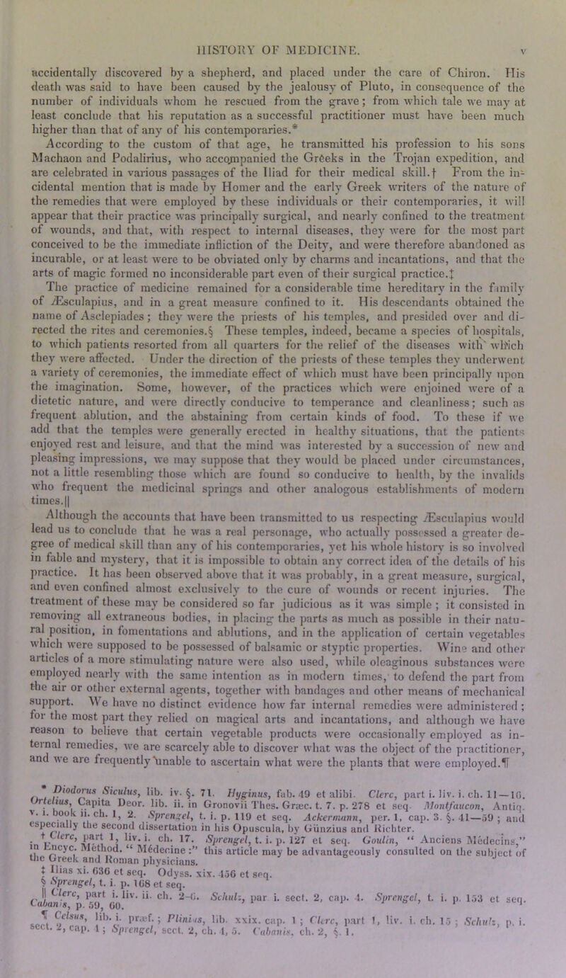accidentally discovered by a shepherd, and placed under the care of Chiron. ITis death was said to have been caused by the jealousy of Pluto, in consequence of the number of individuals whom he rescued from the grave; from which tale we may at least conclude that his reputation as a successful practitioner must have been much higher than that of any of his contemporaries.* According to the custom of that age, he transmitted his profession to his sons Machaon and Podalirius, who accojnpanied the Greeks in the Trojan expedition, and are celebrated in various passages of the Iliad for their medical skill.f From the in- cidental mention that is made by Homer and the early Greek writers of the nature of the remedies that were employed by these individuals or their contemporaries, it will appear that their practice was principally surgical, and nearly confined to the treatment of wounds, and that, with respect to internal diseases, they were for the most part conceived to be the immediate infliction of the Deity, and were therefore abandoned as incurable, or at least were to be obviated only by charms and incantations, and that the arts of magic formed no inconsiderable part even of their surgical practice.+ The practice of medicine remained for a considerable time hereditary in the f imily of yEsculapius, and in a great measure confined to it. His descendants obtained the name of Asclepiades; they were the priests of his temples, and presided over and di- rected the rites and ceremonies.§ These temples, indeed, became a species of hospitals, to which patients resorted from all quarters for the relief of the diseases with' wlfich they were aftected. Under the direction of the priests of these temples they underwent a variety of ceremonies, the immediate effect of which must have been principally upon the imagination. Some, however, of the practices which were enjoined were of a dietetic nature, and were directly conducive to temperance and cleanliness; such as frequent ablution, and the abstaining from certain kinds of food. To these if ue add that the temples were generally erected in healthy situations, that the patient'; enjoyed rest and leisure, and that the mind was interested by a succession of new and pleasing impressions, we may suppose that they would be placed under circumstances, not a little resembling those which are found so conducive to health, by the invalids ^yho frequent the medicinal springs and other analogous establishments of modern times.II Although the accounts that have been transmitted to us respecting iEsculapius would lead us to conclude that he was a real personage, who actually possessed a greater de- gree of medical skill than any of his contemporaries, yet his whole historv is so involved in fable and mystery, that it is impossible to obtain any correct idea of the details of his })ractice. It has been observed above that it was probably, in a great measure, surgical, and even confined almost exclusively to the cure of wounds or recent injuries. The treatment of these may be considered so far judicious as it was simple ; it consi.stcd in removing all extraneous bodies, in placing the parts as much as possible in their natu- ral position, in fomentations and ablutions, and in the application of certain vegetables which were supposed to be possessed of balsamic or styptic properties. Wine and other articles of a more stimulating nature were also used, while oleaginous substances were employed nearly with the same intention as in modern times, to defend the part from the air or other external agents, together with bandages and other means of mechanical support. We have no distinct evidence how far internal remedies were administered; for the most part they relied on magical arts and incantations, and although we have reason to believe that certain vegetable products were occasionally employed as in- ternal remedies, we are scarcely able to discover what was the object of the practitioner, and we are frequently^“Unable to ascertain what were the plants that were employed.il . Stculus, lib. iy. §. 71. Hyginus, fab. 49 et alibi. Clcrc, part i. liv. i. ch. II — Ifl. r e ius Capita Deor. lib. ii. in Gronovii Thes. Gnec. t. 7. p. 278 et seq Rlontfaucon, Antiq. V * •??! i’ t. i. p. 119 et seq. Ackermnnn, per. 1, cap. 3. 41—59 ; and especially the second dissertation in his Opuscula, by Giinzius and Riclitcr. + t/crc, part 1, liv. i. ch. 17. <Spreiig-W, t. i. p. 127 et seq. Goulin, “ Anciens Medecins,” in ' ucyc. Method. “ M^decine this article may be advantageously consulted on the subject of tlie Greek and Roman physicians. t Ilias xi. 63C et seq. Odyss. xiv. 450 et seq. ^ Sprengel, t. i. p. 108 et seq. 11 cure, part i. liv. ii. ch. 2-0. Schuh, par i. tahatvs, p. 59, 00. ^ Celsux. HI), i. pr.cf. ; Plini is, lib. xxix. cap. seel. 2, cap. 4. Spre.ngcl, t. i. p. 153 et seq. ; ( lire, part 1, liv. i. ch. 15 ; Schuh, p.