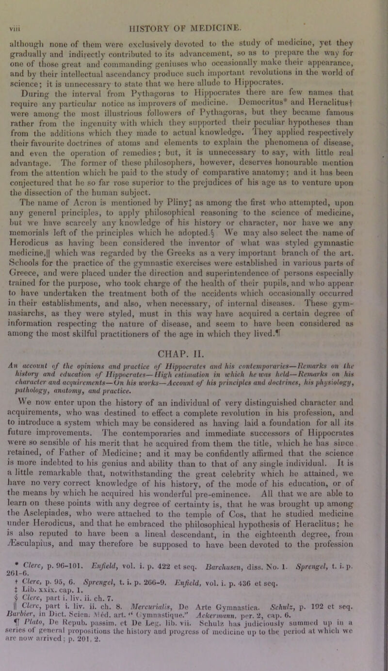 although none of them were e.xclnsively devoted to the study of medicine, yet they gradually and indirectly contributed to its advancement, so as to prepare the way for one of those great and commanding geniuses who occasionally make their appearance, and by their intellectual ascendancy produce such important revolutions in the world of science; it is unnecessarv to state that we here allude to Hippocrates. During the interval from Pythagoras to IIi])pocrates tliere are few names that require any particular notice as improvers of medicine. Democritus* and lleraclitus| w'ere among the most illustrious followers of Pythagora.s, hut they became famous rather from the ingenuity with which they suj)ported their peculiar hypotheses than from the additiotis which (hey made to actual knowledge. I hey applied respectively their favourite doctrines of atoms and elements to e.xplain the phenomena of disease, and even the operation of remedies; but, it is unnecessary to say, with little real advantage. The former of the.se philosophers, however, deserves honourable mention from the attention which he paid to the study of comparative anatomy; and it has been conjectured that he so far rose superior to the prejudices of his age as to venture upon the dissection of the human subject. The name of Acron is mentioned by PlinyJ as among the first who attempted, upon any general principles, to apply philosophical reasoning to the science of medicine, hut we have scarcely any knowledge of his history or character, nor have we any memorials left of the principles wdiich he adopted.§ We may also select the name of llerodicus as having been considered the inventor of what was styled gymnastic medicine,II which was regarded by the Greeks as a very important branch of the art. Schools for the practice of the gymnastic exercises were established in various parts of Greece, and were placed under the direction and superintendence of persons especially trained for the purpose, wdio took charge of the health of their pupils, and who appear to have undertaken the treatment both of the accidents which occasionally occurred in their establishments, and also, when neces.sary, of internal diseases. These gym- nasiarchs, as they w’ere styled, must in this way have acquired a certain degree of information respecting the nature of disease, and seem to have been considered as among the most skilful practitioners of the age in which they lived.If CHAP. II. An account of the opinions and practice of Hippocrates and his contemporaries—Jtemarks on the history and education of Hippocrates—High estimation in which he teas held—itemarks on his character and aapiirements—On his works—Account of his principles and doctrines, his physiology, pathology, anatomy, and practice. We now enter upon the history of an individual of very distinguished character and acquirements, who was destined to effect a complete revolution in his profession, and to introduce a system which may be considered as having laid a foundation for all its future improvements. The contemporaries and immediate successors of Hippocrates were so sensible of his merit that he acquired from them the title, which he has since retained, of Father of Medicine; and it may be confidently affirmed that the science is more indebted to his genius and ability than to that of any single individual. It is a little remarkable that, notwithstanding the great celebrity which he attained, we iiave no very correct knowledge of his history, of the mode of his education, or of the means by wdiich he acquired his wonderful pre-eminence. All that we are able to learn on these points with any degree of certainty is, that he was brought up among the Asclepiacies, who w^ere attached to the temple of Cos, that he studied medicine under llerodicus, and that he embraced the philosophical hypothesis of Heraclitus; he is also reputed to have been a lineal descendant, in the eighteenth degree, from yEsculapius, and may therefore be supposed to have been devoted to the profession • Clerc, p. 9G-101. 201-f). Enfield, vol. i. p. 422 et seq. Barchusen, diss. No. 1- Spretigel, t. i. p. + Clerc, p. 9.5, G. Sprengel, t. i. p. 2GG-9. Enfield, vol. i. p. 43G et seq. t Lib. xxix. cap. 1. $ Clerc, part i. liv. ii. ch. 7. II Clerc, part i. liv. ii. ch. 8. Mercuriaits, De Arte Gymnastica. Schulz, p. 192 et seq. Barbier, in Diet. Scien. ,\!cd. art. ‘‘ ( ymnastiiiue.” Ackermann, per. 2, cap. G. il Plato, De Repub. passim, et De Le;;. lib. vii. Schulz has judiciously summed up in a series o( Reneral propositions the history and progress of medicine up to the period at which we arc now arrived; p. 201, 2.
