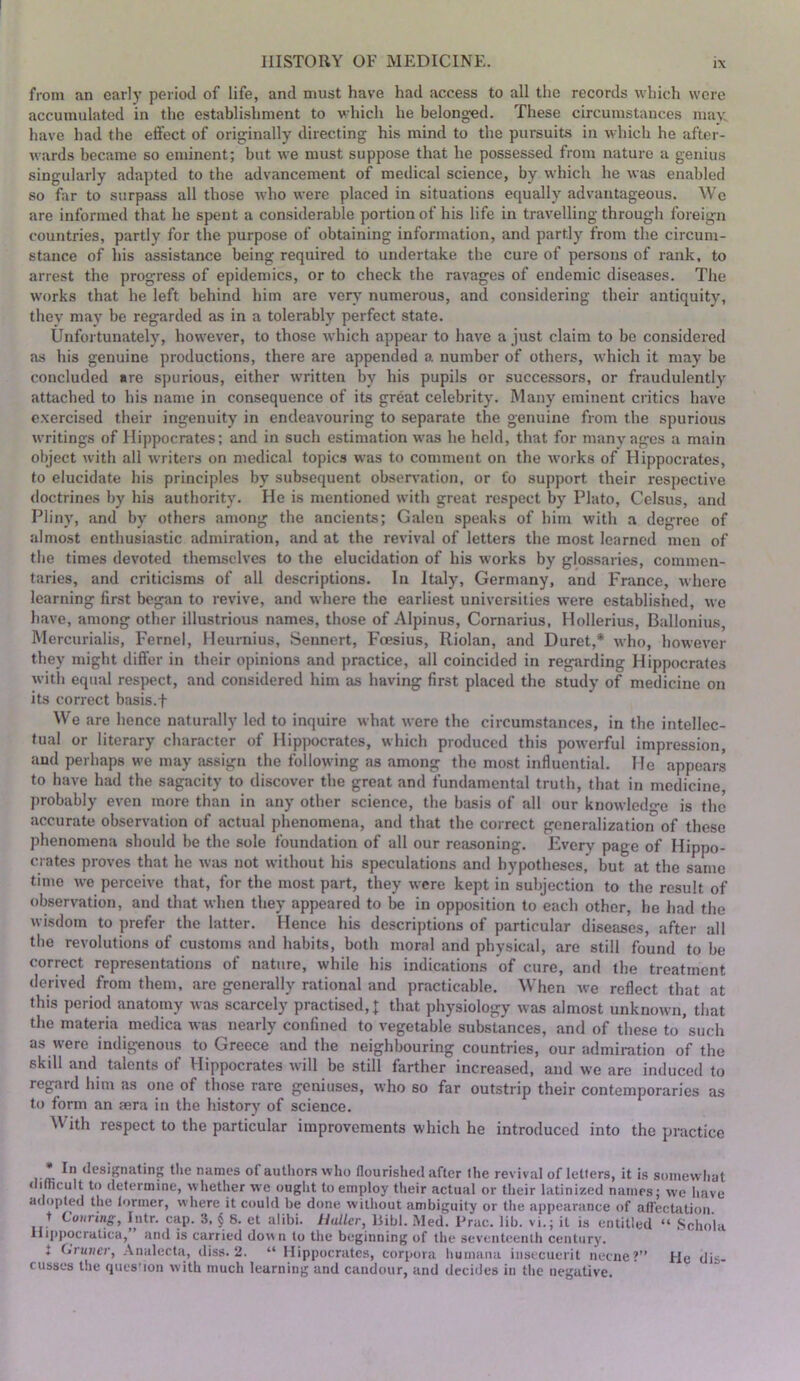 from an early peilod of life, and must have had access to all the records which were accumulated in the establishment to which he belonged. These circumstances may. have had the effect of originally directing his mind to the pursuits in which he after- wards became so eminent; but we must suppose that he possessed from nature a genius singularly adapted to the advancement of medical science, by which he was enabled so far to surpass all those who were placed in situations equally advantageous. We are informed that he spent a considerable portion of his life in travelling through foreign countries, partly for the purpose of obtaining information, and partly from the circum- stance of his assistance being required to undertake the cure of persons of rank, to arrest the progress of epidemics, or to check the ravages of endemic diseases. The works that he left behind him are very numerous, and considering their antiquity, they may be regarded as in a tolerably perfect state. Unfortunately, however, to those which appear to have a just claim to be considered as his genuine productions, there are appended a number of others, which it may be concluded are sjjurious, either written by his pupils or successors, or fraudulently attached to his name in consequence of its great celebrity. Many eminent critics have exercised their ingenuity in endeavouring to separate the genuine from the spurious writings of Hippocrates; and in such estimation w'as he held, that for many ages a main object with all writers on medical topics was to comment on the works of Hippocrates, to elucidate his principles by subsequent observation, or fo support their respective doctrines by his authority. He is mentioned with great respect by Plato, Celsus, and Pliny, and by others among the ancients; Galen speaks of him with a degree of almost enthusiastic admiration, and at the revival of letters the most learned men of the times devoted themselves to the elucidation of his works by glossaries, commen- taries, and criticisms of all descriptions. In Italy, Germany, and France, where learning first began to revive, and where the earliest universities were established, we have, among other illustrious names, those of Alpinus, Cornarius, Hollerius, Ballonius, Mercurialis, Fernel, Heurnius, Sennert, Feesius, Riolan, and Duret,* who, however they might differ in their opinions and practice, all coincided in regarding Hippocrates with equal respect, and considered him as having first placed the study of medicine on its correct basis.t We are hence naturally led to inquire what were the circumstances, in the intellec- tual or literary character of Hippocrates, which produced this powerful impression, and perhaps we may assign the following as among the most influential. He appears to have had the sagacity to discover the great and fundamental truth, that in medicine probably even more than in any other science, the basis of all our knowledge is the accurate observation of actual phenomena, and that the coirect generalization of these phenomena should be the sole foundation of all our reasoning. Every page of Hippo- crates proves that he was not without his speculations and hypotheses, but at the same time we perceive that, for the most part, they were kept in subjection to the result of observation, and that when they appeared to be in opposition to each other, he had the wisdom to prefer the latter. Hence his descriptions of particular diseases, after all the revolutions of customs and habits, both moral and physical, are still found to be correct representations of nature, while his indications of cure, and the treatment derived from them, are generally rational and practicable. When we reflect that at this period anatomy Avas scarcely practised, J that physiology was almost unknown, that the materia medica Avas nearly confined to vegetable substances, and of these to such as were indigenous to Greece and the neighbouring countries, our admimtion of the skill and talents of Vlippocrates Avill be still farther increased, and we arc induced to regard him as one of those rare geniuses, who so far outstrip their contemporaries as to form an aera in the history of science. With respect to the particular improvements which he introduced into the practice • In designating the names of authors who flourished after the revival of letters, it is somewliat <limcult to determine, whether we ought to employ their actual or their latinized names; we have adopted the former, where it could be done Aviihout ambiguity or the appearance of affectation t Conring, Intr. cap. 3. § 8. et alibi. Haller, Bibl. .Med. Prac. lib. vi.; it is entitled “ Schola Hippocralica, and is carried down to the beginning of the seventeenth century. J Gruiier, ,\nalecta, diss. 2. “ Hippocrates, corpora humana insecuerit necne?” He dis- cusses tlie ques'ion with much learning and candour, and decides in the negative.