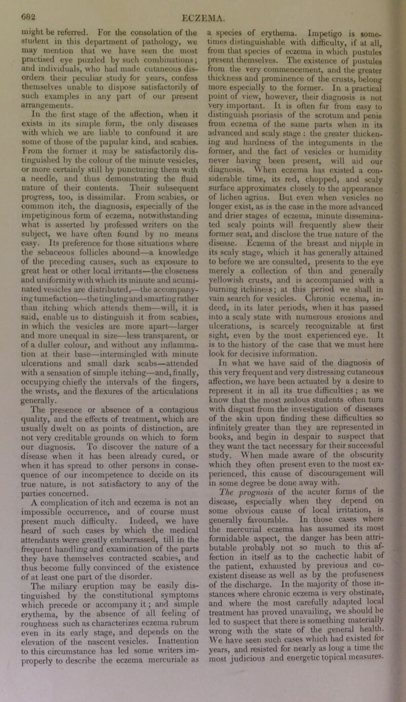 might be referred. For the consolation of tlie student in this department of pathology, we may mention that we have .seen the most practised eye puzzled by sucli combinations; and individuals, who had made cutaneous dis- orders their peculiar study for years, confess themselves unable to dis|)ose satisfactorily of such examples in any part of our present arrangements. In the first stage of the affection, when it exists in its simple form, the only diseases witli which we are liable to confound it are some of those of tlie papular kind, and scabies. I'rom the former it may be satisfactorily di.s- tinguished by the colour of the minute vesicles, or more certainly still by puncturing them with a needle, and thus demonstrating the fluid nature of their contents. Their subsequent progress, too, is dissimilar. From scabies, or common itch, the diagnosis, especially of the impetiginous form of eczema, notwithstanding what is asserted by profes.sed writers on the subject, we have often found by no means easy. Its preference for those situations where the sebaceous follicles abound—a knowledge of the jireceding causes, such as exjiosure to great heat or other local irritants—the closeue.ss and uniformity with which its minute and acumi- nated vesicles are distributed,—the accompany- ing tumefaction—thetinglingandsmartingrather than itching which attends them—will, it is said, enable us to distinguish it from scabies, in which the vesicles are more apart—larger and more unequal in size—less transparent, or of a duller colour, and without any inflamma- tion at their base—intermingled with minute ulcerations and small dark scabs—attended with a sensation of simple itching—and, finally, occupying chiefly the intervals of the fingers, the wrists, and the flexures of the articulations generally. The pre.sence or absence of a contagious quality, and the eflects of treatment, which are usually dwelt on as points of distinction, are not very creditable grounds on which to form our diagnosis. To discover the nature of a disease when it has been already cured, or when it htts spread to other persons in conse- quence of our incompetence to decide on its true nature, is not satisfactory to any of the parties concerned. A complication of itch and eczema is not an impossible occurrence, and of course must present much difficulty. Indeed, we have lieiu'd of such cases by which the medical attendants were greatly embarrassed, till in the frequent handling and examination of the parts they have themselves contracted scabies, and thus become fully convinced of the existence of at least one part of the disorder. Tlie miliary eniption may be easily dis- tinguished by the constitutional symptoms which precede or accompany it; and simple erythema, by the absence of all feeling of roughness such as characterizes eczema rubrum even in its early stage, and depends on the elevation of the nascent vesicles. Inattention to this circumstance has led some writers im- properly to describe the eczema mercuriale as a species of erythema. Impetigo is some- times distinguishable with difficulty, if at all, from that species of eczema in which pustules present themselves. The existence of pustules from the very commencement, and the greater thickness and prominence of tlie crust.s, belong more especially to the former. In a practical point of view, however, their diagnosis is not very important. It is often far from easy to distinguish psoriasis of the scrotum and penis from eczema of the same parts when m its advanced and scaly stage ; the greater thicken- ing and hardness of the integuments in the former, and the fact of vesicles or humidity never having been present, will aid our diagnosis. \\ hen eczema has existed a con- siderable time, its red, chopped, and .scaly surface approximates closely to the ajipearance of lichen agrius. Hut even when vesicles no longer exist, as is the case in the more advanced and drier stages of eczema, minute dissemina- ted scaly points will frequently shew tlieir former seat, and disclose the true nature of the disease. Eczema of the breast and nipple in its scaly stage, which it has generally attained to before we are consulted, presents to the eye merely a collection of thin and generally yellowish crust.s, and is accompanied with a burning itchine.'-s; at this period we .shall in vain search for vesicles. Chronic eczema, in- deed, in its later periods, when it has passed into a scaly state with numerous erosions and tilcerations, is scarcely recognizable at first sight, even by the most experienced eye. It is to the history of the case that we must here look for decisive information. In what we have said of the diagnosis of this very frequent and very distressing cutaneous affection, we have been actuated by a desire to represent it in all its true difficulties; as we know that the most zealous students often turn with disgust from the investigation of diseases of the skin upon finding these difficulties so infinitely greater than they are represented in books, and begin in despair to suspect that they want the tact necessary for their successful study. When made aware of the ob.scurity which they often present even to the most ex- perienced, this cause of discounigement will in some degree be done away with. The prognosis of the acuter forms of the disease, especially when they depend on some obvious cause of local irritation, is generally favourable. In those cases where the mercurial eczema has assumed its most formidable aspect, the danger has been attri- butable probably not so much to this af- fection in itself as to the cachectic habit of the patient, exhausted by previous and co- existent disease as well as by the jirofuseness of the discharge. In the majority of those in- stances where chronic eczema is very obstinate, and where the most carefully adapted local treatment has proved unavailing, we should be led to suspect that there is something materially wrong with the state of the general health. ^^■e have seen such cases whicli had existed for years, and resisted for nearly ;is long a time the most judicious and energetic topical measures.