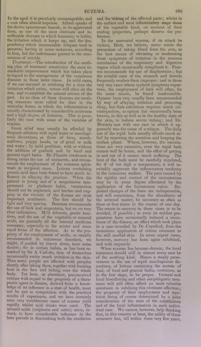 In the aged it is peculiarly unmanageable, and a cure often almost hopeless. Alibert speaks of the dartre squammeuse humide, in its aggravated fonn, as one of the most obstinate and in- sufferable diseases to which humanity is liable; the irritation which it keeps up, and the des- pondency which innumerable relapses tend to generate, having in some instances, according to him, led the unfortunate patient to the com- mission of suicide. Treatment.—The introduction of the sooth- ing plan of treatment constitutes the most re- markable improvement which has taken place in regard to the management of the cutaneous diseases in these latter times. In mild cases, if we can succeed in subduing for a time the irritation which exists, nature will often do the rest, and re-establish the natural actions of the part. In no class of these diseases are sooth- ing measures more called for than in the vesicular forms, in which the inflammation is usually characterized by considerable acuteness and a high degree of irritation. This is pecu- liarly the case with some of the varieties of eczema. Great relief may usually be afforded by frequent ablution with tepid water or mucilagi- nous decoctions, as those of bran, marsh- mallows, Jioppy heads, or of gruel or milk and water; by mild poultices, with or witliout the addition of goulard, and by local and general tepid baths. Mr. I’lumbe condemns in strong terms tlie use of ointments, and recom- mends the employment of the common spirit- wash in incipient cases. Lotions containing prussic acid have been found to have much in- fluence in allaying the pruritus. When the patient is young and of a sanguineous tem- perament or plethoric habit, venesection should not be neglected, and leeches and cuj> ping in the vicinity of the disease are most important auxiliaries. The diet should be light and very sparing. Hateman recommends the use of bark and serpentaria, but on no very clear indications. Mild diluents, gentle laxa- tives, and the use of the vegetable or mineral acids, are generally all the internal medicine necessary, especially in the acuter and more rapid forms of the affection. As to the pro- priety of the employment of acids, so usually recommended in cutaneous disorders, we might, if guided by theory alone, have some doubts ; for in certain habits, as has been re- marked by Sir A. Carlisle, they of themselves occasionally excite much irritation in the skin. Thus many people are affected with pimples shortly after taking them, together with burning heat in the face and itching over the whole body. ^ et here, as elsewhere, preconceived notions with regard to the propriety of a thera- peutic agent in disease, derived from a know- ledge of its influence in a state of health, must not be put in competition with the practiail results of experience, and we have certainly seen very troublesome cases of eczema yield rapidly whilst acid drinks were used. The mineral acids (sulphuric and nitric) seem, in- deed, to have considerable influence in the later periods in diminishing both the exudation and the itching of the affected parts ; whilst in the earliest and most inflammatory stage tliose of the vegetable kind, on account of their cooling properties, perhaps deserve the pre- ference. In the mercurial eczema, if its attack be violent, Biett, we believe, never omits the precaution of taking blood from the arm, as the best means of obviating or moderating those symptoms of irritation in the mucous membranes of the respiratory and digestive organs which occasionally complicate it. Pear- son recommends the use of diaphoretics ; but the irritable state of the stomach and bowels frequently renders them improper: and in those verj' rare cases where typhoid symptoms super- vene, the employment of bark will often, for the same reason, be found inadmissible. Opiates have verj' usually been recommended by way of allaying irritation and procuring sleep, but their exhibition requires much cir- cumspection, as opium has occasionally been known, in this as well as in the healthy state of the skin, to induce severe itching; and Dr. Moriarty met with one case in which it ap- parently was the cause of a relapse. The daily use of the tepid bath usually aflbrds much re- lief by removing the secretion and keeping the surface pliant. Where, however, the excoria- tions are very extensive, even the tepid bath Ciinnot well be borne, and the effort of getting in and out of it causes much suffering. The heat of the bath must be carefully regulated, for if of too high a temperature, it will in- evitably aggravate the inflammatory tendency in the cutaneous surface. The pain caused by the rigidity and contact of the incrustations may be in some degree alleviated by the application of the linimentum calcis. Re- peated changes of the linen are indispensable, and will sometimes, from the abundance of the secreted matter, be necessary as often as three or four times in the course of one day. The return to mercury in these cases is to be avoided, if possible; as even its mildest pre- parations have occasionally induced a recur- rence of the disease, an effect which took place in a case recorded by Dr. Crawford, from the incautious application of citrine ointment to the still morbid skin. In some urgent cases, however, mercury has been again exhibited, and with impunity. When eczema has become chronic, the local treatment should still in almost every case be of the soothing kind. Hence a steady perse- verance in the use of tepid mucilaginous de- coctions, of lotions containing the acetate of lead, of local and general baths, continues, as in the first stage, to be proper. General and local bloodletting and other antiphlogistic mea- sures will still often afford us most valuable assistance in subduing this obstinate affection; the propriety of their employment and repe- tition being of course determined by a joint consideration of the state of the constitution and of the local inflammation in each indivi- dual case. M e cannot, however, help thinking that, in this country at least, the utility of these measures has, till within these very few years.