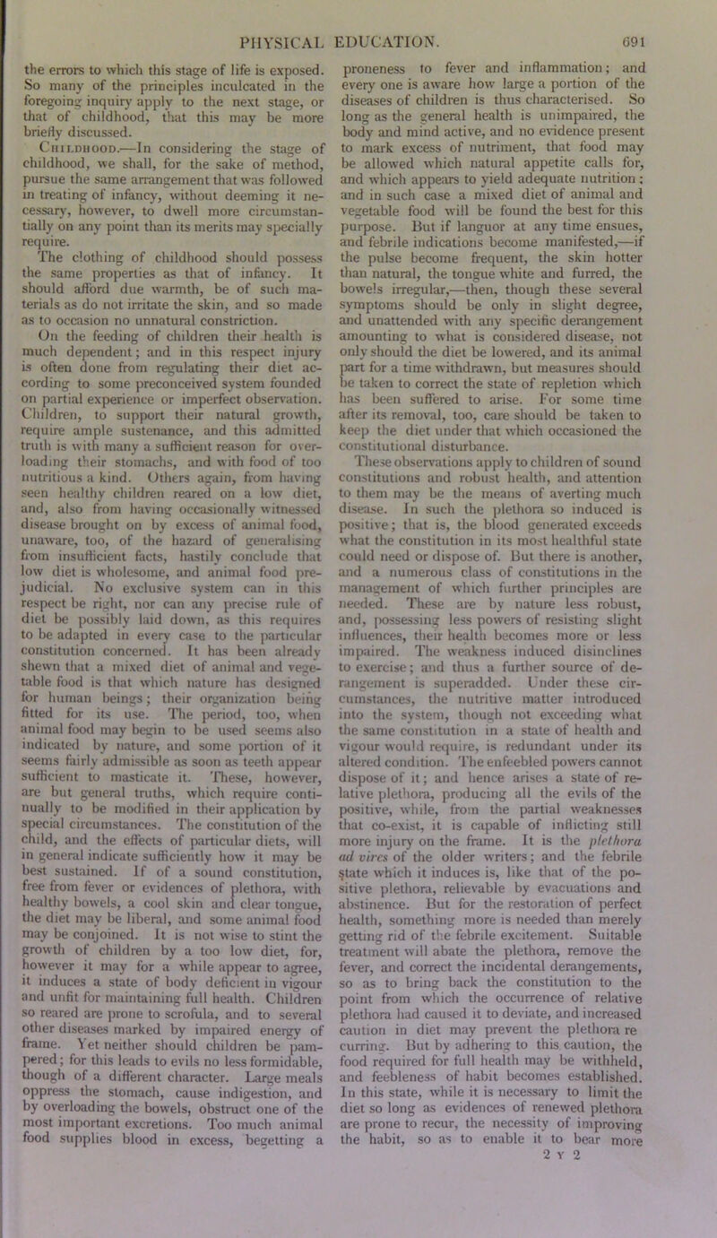 the errors to which tiiis stage of life is exposed. So many of the principles inculcated in the foregoing inquiry apply to the next stage, or that of childhood, that this may be more briefly discussed. Childhood.—In considering the stage of childhood, we shall, for the sake of method, pursue the same anungeinent that was followed in treating of infancy, without deeming it ne- cessary, however, to dwell more circumstan- tially on any point than its merits may specially require. The clothing of childhood should possess the same properties as that of infancy. It should afford due warmth, be of such ma- terials tis do not irritate the skin, and so made as to occiision no unnatural constriction. On the feeding of children their health is much dependent; and in this respect injury is often done from regulating their diet ac- cording to some preconceived system founded on partial experience or imperfect observation. Children, to support their natural growth, require ample sustenance, and this admitted truth is with many a sufficient reason for over- loading their stomachs, and w ith food of too nutritious a kind. Others again, from having seen healthy children reared on a low diet, and, also from having occasionally witnes.sed disease brought on by excess of animal food, unaware, too, of the haaird of generalising from insufficient facts, hastily conclude that low diet is wholesome, and animal food pre- judicial. No exclusive system can in this respect be right, nor can any precise rule of diet be po.ssibly laid down, as this requires to be adapted in every case to the particular constitution concerned. It has been alreatly shewn that a mixed diet of animal and vege- table food is that which nature has designed for human beings; their organization being fitted for its use. The period, too, when animal food may begin to be used seems also indicated by nature, and some portion of it seems fairly admissible as soon as teeth appear sutHcient to masticate it. These, however, are but general truths, which require conti- nually to be modified in their application by special circumstances. The constitution of the child, and the effects of particular diets, will in general indicate sufficiently how it may be best sustained. If of a sound constitution, free from fever or evidences of plethora, with healthy bowels, a cool skin and clear tongue, the diet may be liberal, and some animal food may be conjoined. It is not wise to stint die growth of children by a too low diet, for, however it may for a while appear to agree, it induces a state of body deficient in vigour and unfit for maintaining full health. Children so reared are prone to scrofula, and to several other diseases marked by impaired energy of frame. ^ et neither should children be pam- pered ; for this leads to evils no less formidable, though of a different character. Large meals oppress the stomach, cause indigestion, and by overloading the bowels, obstruct one of the most important excretions. Too much animal food supplies blood in excess, begetting a proneness to fever and inflammation; and every one is aware how large a portion of the diseases of children is thus characterised. So long as the general health is unimpaired, the body and mind active, and no evidence present to mark excess of nutriment, that food may be allowed which natural appetite calls for, and which appears to yield adequate nutrition ; and in such case a mixed diet of animal and vegetable food will be found the best for this purpose. But if hmguor at any time ensues, and febrile indications become manifested,—if the pulse become frequent, the skin hotter than natural, the tongue white and furred, the bow’els irregular,—then, though these several symptoms should be only in slight degree, and unattended with any specific derangement amounting to what is considered disease, not only should tlie diet be lowered, and its animal part for a time withdraw n, but measures should be taken to correct the state of repletion which has been suffered to arise. I’or some time after its removal, too, care should be taken to keep the diet under that which occasioned the constitutional disturbance. These observations apply to children of sound constitutions and robust health, ;uid attention to them may be the means of averting much disease. In such the plethora so induced is positive; that is, the blood generated exceeds what the constitution in its most healthful sfiite could need or dispose of. But there is another, and a numerous class of constitutions in the management of which further principles are needed. These are by nature less robust, and, jKissessing less powers of resisting slight influences, their health becomes more or less impaired. The weakne.ss induced disinclines to exercise; and thus a further source of de- rangement is superadded. Under these cir- cumstances, the nutritive matter introduced into the system, though not exceeding what the same constitution in a state of health and vigour would require, is redundant under its altered condition. The enfeebled pow’ers cannot dispose of it; and hence arises a state of re- lative plethora, producing all the evils of the positive, while, from the partial weaknes.se.s that co-exist, it is capable of inflicting still more injury on the frame. It is the plethora ad vires of the older writers; and the febrile §tate which it induces is, like that of the po- sitive plethora, relievable by evacuations and abstinence. But for the restoration of perfect health, something more is needed than merely getting rid of the febrile excitement. Suitable treatment will abate the plethora, remove the fever, and correct the incidental derangements, so as to bring back the constitution to the point from which the occurrence of relative plethora had caused it to deviate, and increased caution in diet may prevent the plethora re curring. But by adhering to this caution, the food required for full health may be withheld, and feebleness of habit becomes established. In this state, while it is necessary to limit the diet so long as evidences of renewed plethora are prone to recur, the necessity of improving the habit, so as to enable it to bear more